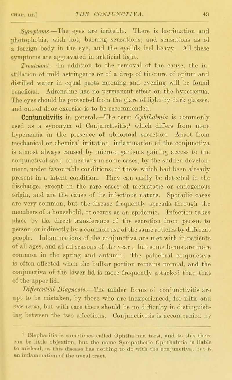 Symptams.—The eyes are irritable. There is lacrimation and photophobia, with hot, burning sensations, and sensations as of a foreign body in the eye, and the eyelids feel heavy. All these symptoms are aggravated in artificial light. Treatment.—In addition to the removal of the cause, the in- stillation of mild astringents or of a drop of tincture of opium and distilled water in equal parts morning and evening will be found beneficial. Adrenaline has no permanent effect on the hypersemia. The eyes should be protected from the glare of light by dark glasses, and out-of-door exercise is to be recommended. Conjunctivitis in general.—The term Ophthalmia is commonly used as a synonym of Conjunctivitis,^ which differs from mere hypersemia in the presence of abnormal secretion. Apart from mechanical or chemical irritation, inflammation of the conjunctiva is almost always caused by micro-organisms gaining access to the conjunctival sac ; or perhaps in some cases, by the sudden develop- ment, under favourable conditions, of those which had been already present in a latent condition. They can easily be detected in the discharge, except in the rare cases of metastatic or endogenous origin, and are the cause of its infectious nature. Sporadic cases are very common, but the disease frequently spreads through the members of a household, or occurs as an epidemic. Infection takes place by the direct transference of the secretion from person to person, or indirectly by a common use of the same articles by different people. Inflammations of the conjunctiva are met with in patients of all ages, and at all seasons of the year ; but some forms are more common in the spring and autumn. The palpebral conjunctiva is often afiected when the bulbar portion remains normal, and the conjunctiva of the lower lid is more frequently attacked than that of the upper lid. Differential Diaf/nosis.—The milder forms of conjunctivitis are apt to be mistaken, by those who are inexperienced, for iritis and vice versa, but with care there should be no difficulty in distinguish- ing between the two affections. Conjunctivitis is accompanied by ' Blepharitis is sometimes called Ophthalmia tarsi, and to tliis there can be little objection, but the name Sympathetic Ophthalmia is liable to mislead, as this disease has nothing to do with the conjunctiva, b\it is an inflammation of the uveal tract.