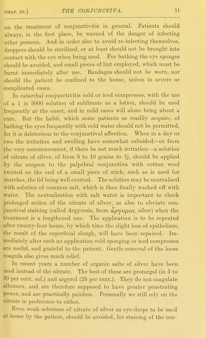 oil the treatment of conjunctivitis in general. Patients should always, in tlie fii-st place, be warned of the danger of infecting other persons. And in order also to avoid re-infecting themselves, droppers should be sterilised, or at least should not be brought into contact with the eye when being used. For bathing the eye sponges should be avoided, and small pieces of lint employed, which must be bm-nt immediately after use. Bandages shoiUd not be worn, nor should the patient be confined to the house, unless in severe or complicated cases. In catarrhal conjunctivitis cold or iced compresses, with the use of a 1 ill 5000 solution of sublimate as a lotion, should be used frequently at the onset, and in mild cases will alone bring about a cure. But the habit, which some patients so readily acquire, of bathing the eyes frequently with cold water should not be permitted, for it is deleterious to the conjunctival affection. When in a day or two the irritation and swelling have somewhat subsided—or from the very commencement, if there be not much irritation—a solution of nitrate of silver, of from 5 to 10 grains to Sj, should be applied by the surgeon to the palpebral conjunctiva with cotton wool twisted on the end of a small piece of stick, such as is used for matches, the lid beiag well everted. The solution may be neutralised with solution of common salt, which is then finally washed ofi with water. The neutralisation with salt water is important to check prolonged action of the nitrate of silver, as also to obviate con- junctival staining (called Argyrosis, from apyvpo<;, silver) when the treatment is a lengthened one. The application is to be repeated after twenty-four hours, by which time the slight loss of epithelium, the result of the superficial slough, will have been repaired. Im- mediately after such an application cold sponging or iced compresses are useful, and grateful to the patient. Gentle removal of the loose coagula also gives much relief. In recent years a number of organic salts of silver have been used instead of the nitrate. The best of these are protargol (in 5 to 20 per cent, sol.) and argyrol (25 per cent.). They do not coagulate albumen, and are therefore supposed to have greater penetrating power, and are practically painless. Personally we still rely on the nitrate in preference to either. Even weak solutions of nitrate of silver as eye-drops to be used at home by the patient, should be avoided, for staining of the con-
