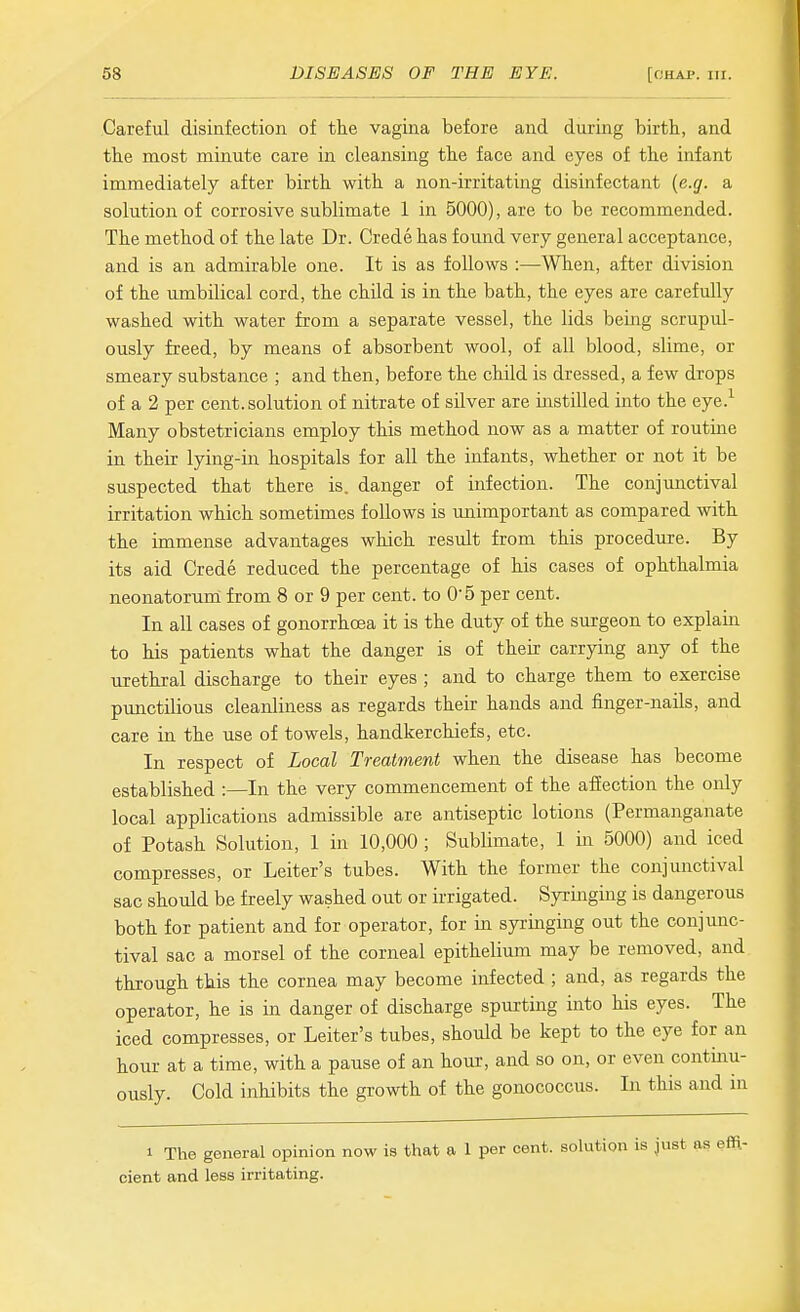 Careful disinfection of the vagina before and during birth, and the most minute care in cleansing the face and eyes of the infant immediately after birth with a non-irritating disinfectant {e.g. a solution of corrosive sublimate 1 in 5000), are to be recommended. The method of the late Dr. Crede has found very general acceptance, and is an admirable one. It is as follows :—When, after division of the umbilical cord, the child is in the bath, the eyes are carefully washed with water from a separate vessel, the lids being scrupul- ously freed, by means of absorbent wool, of all blood, slime, or smeary substance ; and then, before the child is dressed, a few drops of a 2 per cent, solution of nitrate of silver are iiistilled into the eye.^ Many obstetricians employ this method now as a matter of routine in their lying-in hospitals for all the infants, whether or not it be suspected that there is. danger of infection. The conjunctival irritation which sometimes follows is unimportant as compared with the immense advantages which result from this procedure. By its aid Crede reduced the percentage of his cases of ophthalmia neonatorum from 8 or 9 per cent, to 05 per cent. In all cases of gonorrhoea it is the duty of the surgeon to explain to his patients what the danger is of their carrying any of the urethral discharge to their eyes ; and to charge them to exercise pimctilious cleanliness as regards their hands and finger-nails, and care in the use of towels, handkerchiefs, etc. In respect of Local Treatment when the disease has become established :—In the very commencement of the affection the only local applications admissible are antiseptic lotions (Permanganate of Potash Solution, 1 in 10,000 ; Sublimate, 1 in 5000) and iced compresses, or Leiter's tubes. With the former the conjunctival sac should be freely washed out or irrigated. Syringing is dangerous both for patient and for operator, for in syringing out the conjunc- tival sac a morsel of the corneal epithelium may be removed, and through this the cornea may become infected ; and, as regards the operator, he is in danger of discharge spurting into his eyes. The iced compresses, or Leiter's tubes, should be kept to the eye for an hour at a time, with a pause of an hour, and so on, or even continu- ously. Cold inhibits the growth of the gonococcus. In this and in 1 The general opinion now is that a 1 per cent, solution is just cient and less irritating.
