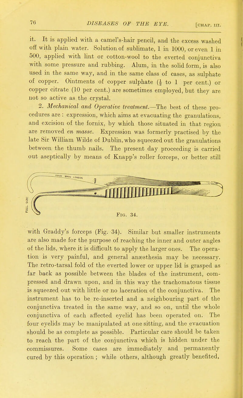 [OHAP. in. it. It is applied with a camel's-liair pencil, and the excess washed off with plain water. Solution of sublimate, 1 in 1000, or even 1 in 500, applied with lint or cotton-wool to the everted conjunctiva with some pressure and rubbing. Alum, in the solid form, is also used in the same way, and in the same class of cases, as sulphate of copper. Ointments of copper sulphate to 1 per cent.) or copper citrate (10 per cent.) are sometimes employed, but they are not so active as the crystal. 2. Mechanical and Operative treatment.—The best of these pro- cedures are : expression, which aims at evacuating the granulations, and excision of the fornix, by which those situated in that region are removed en masse. Expression was formerly practised by the late Sir William Wilde of Dublin, who squeezed out the granulations between the thumb nails. The present day proceeding is carried out aseptically by means of Knapp's roller forceps, or better still with Graddy's forceps (Fig. 34). Similar but smaller instrimients are also made for the purpose of reaching the inner and outer angles of the lids, where it is difiScult to apply the larger ones. The opera- tion is very painful, and general anaesthesia may be necessary. The retro-tarsal fold of the everted lower or upper lid is grasped as far back as possible between the blades of the instrument, com- pressed and drawn upon, and in this way the trachomatous tissue is squeezed out with little or no laceration of the conjimctiva. The instrument has to be re-inserted and a neighbouring part of the conjmictiva treated in the same way, and so on, until the whole conjunctiva of each affected eyelid has been operated on. The four eyelids may be manipulated at one sitting, and the evacuation should be as complete as possible. Particular care should be taken to reach the part of the conjunctiva which is hidden under the commissures. Some cases are immediately and permanently cured by this operation ; while others, although greatly benefited,