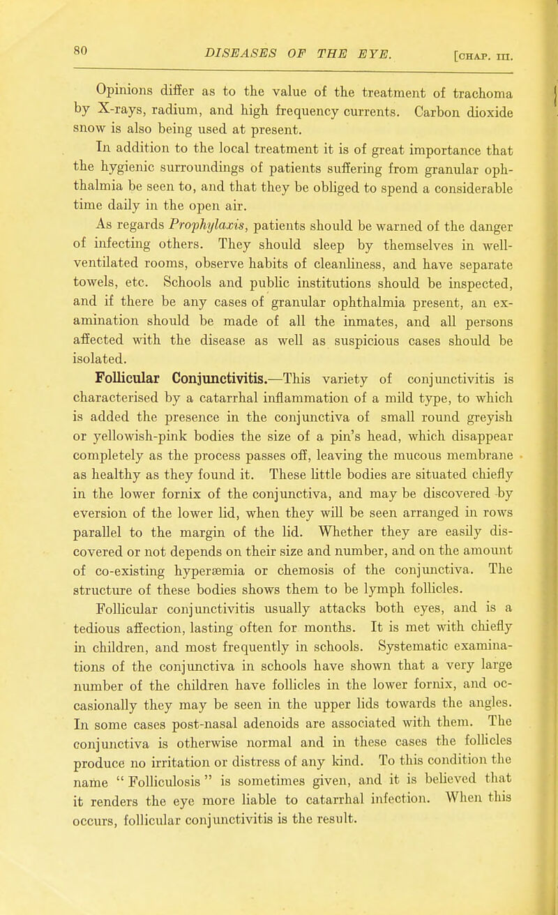 Opinions differ as to the value of the treatment of trachoma by X-rays, radium, and high frequency currents. Carbon dioxide snow is also being used at present. In addition to the local treatment it is of great importance that the hygienic surroundings of patients suffering from granular oph- thalmia be seen to, and that they be obliged to spend a considerable time daily in the open air. As regards Prophylaxis, patients should be warned of the danger of infecting others. They should sleep by themselves in well- ventilated rooms, observe habits of cleanliness, and have separate towels, etc. Schools and public institutions should be inspected, and if there be any cases of granular ophthalmia present, an ex- amination should be made of all the inmates, and all persons affected with the disease as well as suspicious cases should be isolated. Follicular Conjunctivitis.—This variety of conjimctivitis is characterised by a catarrhal inflammation of a mUd tj^pe, to which is added the presence in the conjunctiva of small round greyish or yellowish-pink bodies the size of a pin's head, which disappear completely as the process passes off, leaving the mucous membrane as healthy as they found it. These little bodies are situated chiefly in the lower fornix of the conjimctiva, and may be discovered by eversion of the lower lid, when they will be seen arranged in rows parallel to the margin of the lid. Whether they are easily dis- covered or not depends on their size and number, and on the amount of co-existing hypersemia or chemosis of the conjimctiva. The structure of these bodies shows them to be lymph follicles. Follicular conjmictivitis usually attacks both eyes, and is a tedious affection, lasting often for months. It is met with chiefly in children, and most frequently in schools. Systematic examina- tions of the conjunctiva in schools have shown that a very large number of the children have follicles in the lower fornix, and oc- casionally they may be seen in the upper lids towards the angles. In some cases post-nasal adenoids are associated with them. The conjunctiva is otherwise normal and in these cases the follicles produce no irritation or distress of any kind. To this condition the name  FolHculosis  is sometimes given, and it is believed that it renders the eye more liable to catarrhal infection. When this occurs, follicular conjunctivitis is the result.