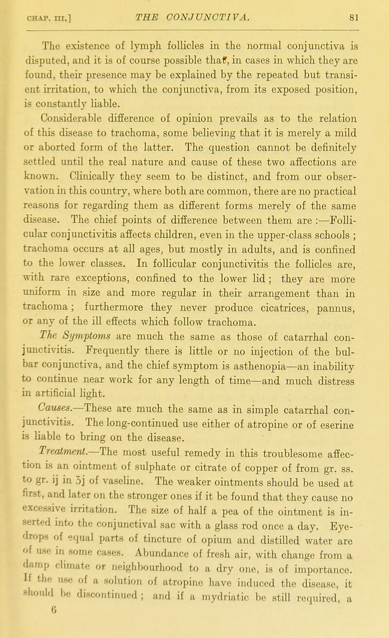 The existence of lymph, follicles in the normal conjunctiva is disputed, and it is of coui'se possible thaf, in cases in which they are foimd, their presence may be explained by the repeated but transi- ent irritation, to which the conjimctiva, from its exposed position, is constantly liable. Considerable difference of opinion prevails as to the relation of this disease to trachoma, some believing that it is merely a mild or aborted form of the latter. The question cannot be definitely settled until the real nature and cause of these two affections are known. CHnicaUy they seem to be distinct, and from our obser- vation in this country, where both are common, there are no practical reasons for regarding them as different forms merely of the same disease. The chief points of difference between them are :—Folli- cular conjunctivitis affects children, even in the upper-class schools ; trachoma occurs at all ages, but mostly in adults, and is confined to the lower classes. In follicular conjunctivitis the foUicles are, with rare exceptions, confined to the lower lid; they are more uniform in size and more regular in their arrangement than in trachoma; furthermore they never produce cicatrices, pannus, or any of the iU effects which follow trachoma. The Sytnptoim are much the same as those of catarrhal con- junctivitis. Frequently there is little or no injection of the bul- bar conjunctiva, and the chief symptom is asthenopia—an inability to continue near work for any length of time—and much distress in artificial light. Cames.—These are much the same as in simple catarrhal con- junctivitis. The long-continued use either of atropine or of eserine is liable to bring on the disease. Treatment.—most useful remedy in this troublesome affec- tion i.s an ointment of sulphate or citrate of copper of from gr. ss. to gr. ij in 5j of vaseline. The weaker ointments should be used at first, and later on the stronger ones if it be found that they cause no excessive irritation. The size of half a pea of the ointment is in- serted into the conjunctival sac with a glass rod once a day. Eye- drops of equal parts of tincture of opium and distilled water are of use in some cases. Abundance of fresh air, with change from a damp climate or neighbourhood to a dry one, is of importance. If the use of a solution of atropine have induced the disease, it should he discontinued ; and if a mydriatic be stUl required, a 6