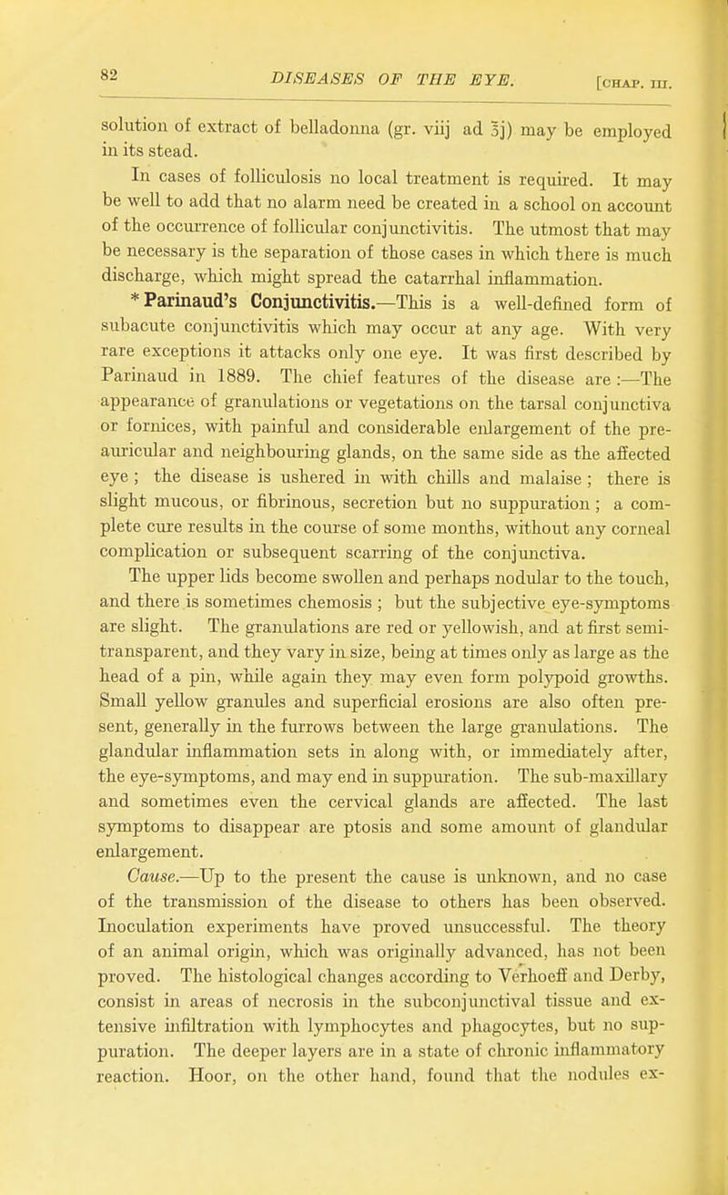 [chap. ni. solution of extract of belladonna (gr. viij ad Bj) may be employed in its stead. In cases of folliculosis no local treatment is requu-ed. It may be well to add that no alarm need be created in a school on accoimt of the occmi-ence of follicular conjunctivitis. The utmost that may be necessary is the separation of those cases in which there is much discharge, which might spread the catarrhal inflammation. *Parinaud's Conjunctivitis.—This is a well-defined form of subacute conjunctivitis which may occur at any age. With very rare exceptions it attacks only one eye. It was first described by Parinaud in 1889. The chief features of the disease are :—The appearance of granulations or vegetations on the tarsal conjunctiva or fornices, with painful and considerable enlargement of the pre- auricular and neighbouring glands, on the same side as the affected eye ; the disease is ushered in with chills and malaise ; there is slight mucous, or fibrinous, secretion but no suppui'atiou; a com- plete cure results in the com-se of some months, without any corneal complication or subsequent scarring of the conjunctiva. The upper lids become swoUen and perhaps nodular to the touch, and there is sometimes chemosis ; but the subjective eye-symptoms are slight. The granulations are red or yellowish, and at first semi- transparent, and they vary in size, being at times only as large as the head of a pin, while again they may even form polypoid growths. Small yellow granules and superficial erosions are also often pre- sent, generally in the fm-rows between the large granulations. The glandular inflammation sets in along with, or immediately after, the eye-symptoms, and may end in suppuration. The sub-maxUlary and sometimes even the cervical glands are affected. The last symptoms to disappear are ptosis and some amount of glandular enlargement. Cause.—Up to the present the cause is unknown, and no case of the transmission of the disease to others has been observed. Inoculation experiments have proved unsuccessful. The theory of an animal origin, which was originally advanced, has not been proved. The histological changes according to Verhoeff and Derby, consist in areas of necrosis in the subconjunctival tissue and ex- tensive infiltration with lymphocytes and phagocytes, but no sup- puration. The deeper layers are in a state of chronic inflammatory reaction. Hoor, on the other hand, found that the nodules ex-