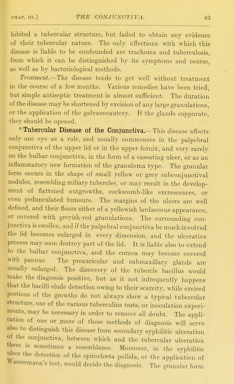 hibited a tubercular structure, but failed to obtain any evidence of their tubercular nature. The only affections with which this disease is liable to be confounded are trachoma and tuberciilosis, from which it can be distinguished by its symptoms and course, as well as by bacteriological methods. Treatment.—The disease tends to get well without treatment in the coui-se of a few months. Various remedies have been tried, but simple antiseptic treatment is almost sufficient. The duration of the disease may be shortened by excision of any large granulations, or the application of the galvanocautery. If the glands suppurate, they should be opened. * Tubercular Disease of the Conjunctiva.—This disease affects only one eye as a rule, and usually commences in the palpebral conjunctiva of the upper lid or in the upper fornix, and very rarely on the bulbar conjunctiva, in the form of a caseating ulcer, or as an mfiammatory new formation of the granuloma type. The granular form occurs in the shape of small yellow or grey subconjunctival nodules, resembling miliary tubercles, or may result in the develop- ment of flattened outgrowths, cockscomb-like excrescences, or even pedunculated tumours. The margins of the ulcers are well defined, and their floors either of a yellowish lardaceous appearance, or covered with greyish-red granulations. The surroimding con- junctiva is swollen, and if the palpebral conjunctiva be much involved the lid becomes enlarged in every dimension, and the ulcerative process may soon destroy part of the lid. It is liable also to extend to the bulbar conjunctiva, and the cornea may become covered with pannus. The preauricular and submaxillary glands are usually enlarged. The discovery of the tubercle bacillus would make the diagnosis positive, but as it not infrequently happens that the bacilli elude detection owing to their scarcity, while excised portions of the growths do not always show a typical tubercular structure, one of the various tuberculine tests, or inoculation experi- ments, may be necessary in order to remove all doubt. The appli- cation of one or more of these methods of diagnosis will serve also to distinguish this disease from secondary syphilitic ulceration of the conjunctiva, between which and the tubercular ulceration there is sometimes a resemblance. Moreover, in tlic syphilitic olcer the detection of the spirochfcta pallida, or the application of Wassermann's test, wr,„ld decide the diagnosis. The granular form