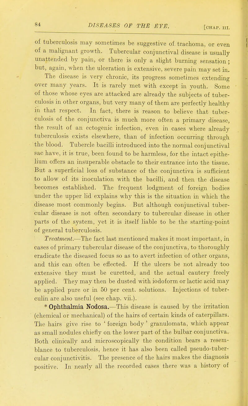 [chap. 111. of tuberculosis may sometimes be suggestive of trachoma, or even of a malignant growth. Tubercular conjunctival disease is usually unattended by pain, or there is only a slight burning sensation; but, again, when the ulceration is extensive, severe pain may set in. The disease is very chronic, its progress sometimes extending over many years. It is rarely met with except in youth. Some of those whose eyes are attacked are already the subjects of tuber- culosis in other organs, but very many of them are perfectly healthy in that respect. In fact, there is reason to believe that tuber- culosis of the conjunctiva is much more often a primary disease, the result of an ectogenic infection, even in cases where already tuberculosis exists elsewhere, than of infection occurring through the blood. Tubercle bacilli introduced into the normal conjmictival sac have, it is true, been found to be harmless, for the intact epithe- lium offers an insuperable obstacle to their entrance into the tissue. But a superficial loss of substance of the conjunctiva is sufficient to allow of its inoculation with the bacilli, and then the disease becomes established. The frequent lodgment of foreign bodies under the upper lid explains why this is the situation in which the disease most commonly begins. But although conjunctival tuber- cular disease is not often secondary to tubercular disease in other parts of the system, yet it is itself liable to be the starting-point of general tuberculosis. Treatment.—The fact last mentioned makes it most important, in cases of primary tubercular disease of the conjunctiva, to thoroughly eradicate the diseased focus so as to avert infection of other organs, and this can often be effected. If the ulcers be not already too extensive they must be curetted, and the actual cautery freely applied. They may then be dusted with iodoform or lactic acid may be applied pure or in 50 per cent, solutions. Injections of tuber- culin are also useful (see chap. vii.). * Ophthalmia Nodosa.—This disease is caused by the irritation (cliemical or mechanical) of the hairs of certain kinds of caterpillars. The hairs give rise to ' foreign body' granulomata, which appear as small nodules chiefly on the lower part of the bulbar conjunctiva. Both clinically and microscopically the condition bears a resem- blance to tuberculosis, hence it has also been called pseudo-tuber- cular conjunctivitis. The presence of the hairs makes the diagnosis positive. In nearly all the recorded cases there was a history of