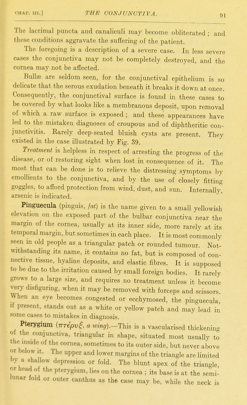CHAP. 111.] THE CONJUNCTIVA. 91 The lacrimal puiicta and canaliculi may become obliterated ; and these conditions aggravate the suffering of the patient. The foregoing is a description of a severe case. In less severe cases the conjunctiva may not be completely destroyed, and the cornea may not be affected. Bullce are seldom seen, for the conjunctival epithelium is so delicate that the serous exudation beneath it breaks it down at once. Consequently, the conjunctival surface is found in these cases to be covered by what looks like a membranous deposit, upon removal of which a raw surface is exposed; and these appearances have led to the mistaken diagnoses of croupous and of diphtheritic con- junctivitis. Karely deep-seated bluish cysts are present. They existed in the case illustrated by Fig. 39. Treatment is helpless in respect of arresting the progress of the disease, or of restormg sight when lost in consequence of it. The most that can be done is to relieve the distressing symptoms by emollients to the conjunctiva, and by the use of closely fitting goggles, to afford protection from wind, dust, and sun. Internally, arsenic is indicated. Pinguecula (pinguis, fat) is the name given to a smaU yellowish elevation on the exposed part of the bulbar conjunctiva near the margin of the cornea, usually at its inner side, more rarely at its temporal margin, but sometimes in each place. It is most commonly seen in old people as a triangular patch or rounded tumour. Not- withstanding its name, it contains no fat, but is composed of con- nective tissue, hyaline deposits, and elastic fibres. It is supposed to be due to the ii-ritation caused by smaU foreign bodies. It rarely -rows to a large size, and requires no treatment unless it become very disfiguring, when it may be removed with forceps and scissors. When an eye becomes congested or ecchymosed, the pinguecula. If present, stands out as a white or yellow patch and may lead in some cases to mistakes in diagnosis. Pterygium {nTepv^, a wing).—This is a vascularised thickening of the conjunctiva, triangular in shape, situated most usually to the inside of the cornea, sometimes to its outer side, but never above or below It. The upper and lower margins of the triangle are limited by a .shallow depression or fold. The blunt apex of the triangle or head of the pterygium, lies on the cornea ; its base is at the semi- lunar fold or outer canthus as the case may be, while the neck is