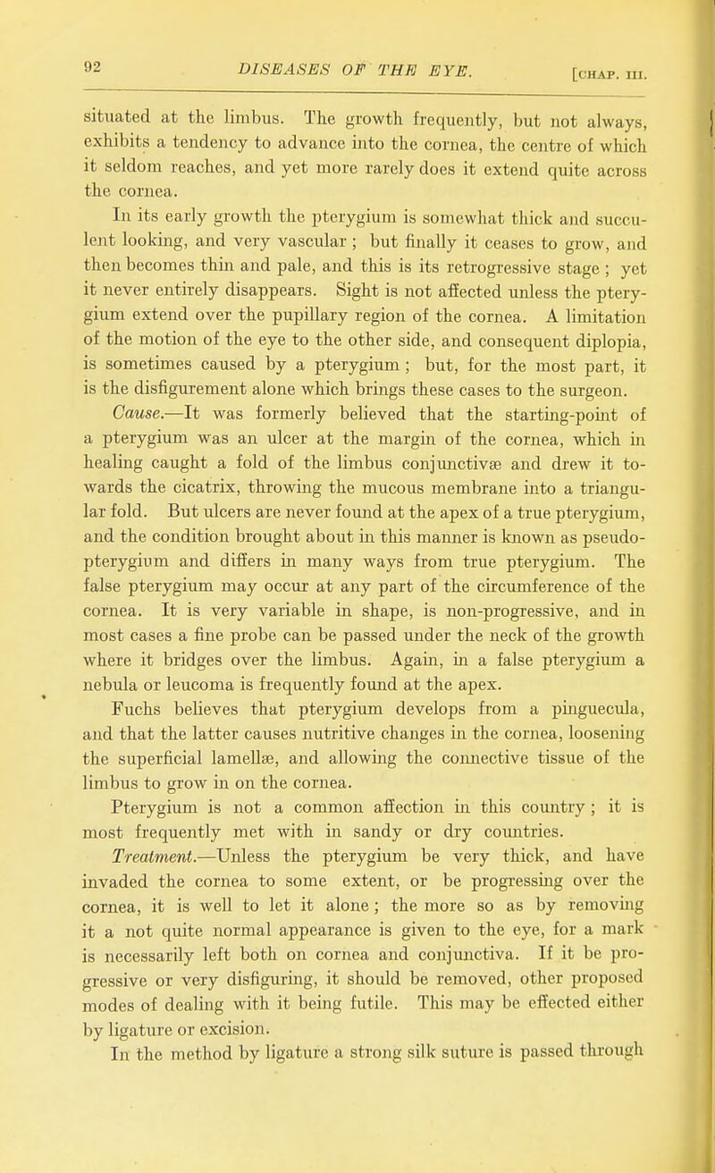 [chap. m. situated at the limbus. The growth frequently, but not always, exhibits a tendency to advance into the cornea, the centre of which it seldom reaches, and yet more rarely does it extend quite across the cornea. In its early growth the pterygium is somewhat thick and succu- lent looking, and very vascular; but finally it ceases to grow, and then becomes thin and pale, and this is its retrogressive stage ; yet it never entirely disappears. Sight is not affected unless the ptery- gium extend over the pupillary region of the cornea. A limitation of the motion of the eye to the other side, and consequent diplopia, is sometimes caused by a pterygium ; but, for the most part, it is the disfigurement alone which brings these cases to the surgeon. Cause.—It was formerly believed that the starting-pomt of a pterygium was an ulcer at the margin of the cornea, which in healing caught a fold of the limbus conjunctivae and drew it to- wards the cicatrix, throwing the mucous membrane into a triangu- lar fold. But ulcers are never found at the apex of a true pterygium, and the condition brought about in this manner is known as pseudo- pterygium and differs in many ways from true pterygium. The false pterygium may occur at any part of the circumference of the cornea. It is very variable in shape, is non-progressive, and in most cases a fine probe can be passed under the neck of the growth where it bridges over the limbus. Agaia, m a false pterygium a nebula or leucoma is frequently found at the apex. Fuchs believes that pterygium develops from a piuguecula, and that the latter causes nutritive changes in the cornea, loosening the superficial lamellae, and allowing the connective tissue of the limbus to grow in on the cornea. Pterygium is not a common affection in this country ; it is most frequently met with in sandy or dry countries. Treatment.—Unless the pterygium be very thick, and have invaded the cornea to some extent, or be progressmg over the cornea, it is well to let it alone; the more so as by removing it a not qiute normal appearance is given to the eye, for a mark is necessarily left both on cornea and conjunctiva. If it be pro- gressive or very disfiguring, it should be removed, other proposed modes of dealing with it being futile. This may be effected either by ligature or excision. In the method by ligatiire a strong silk suture is passed through