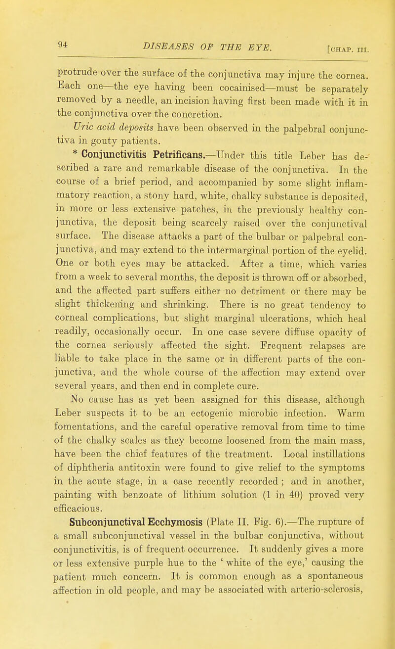 [chap. hi. protrude over tlie surface of the conjunctiva may injure the cornea. Each one—the eye having been cocainised—must be separately removed by a needle, an incision having first been made with it in the conjunctiva over the concretion. Uric acid deposits have been observed in the palpebral conjunc- tiva in gouty patients. * Conjunctivitis Petrificans—Under this title Leber has de- scribed a rare and remarkable disease of the conjunctiva. In the course of a brief period, and accompanied by some slight inflam- matory reaction, a stony hard, white, chalky substance is deposited, in more or less extensive patches, in the previously healthy con- junctiva, the deposit being scarcely raised over the conjunctival surface. The disease attacks a part of the bulbar or palpebral con- junctiva, and may extend to the intermarginal portion of the eyelid. One or both eyes may be attacked. After a time, which varies from a week to several months, the deposit is thrown ofE or absorbed, and the affected part suffers either no detriment or there may be slight thickening and shrinking. There is no great tendency to corneal complications, but slight marginal ulcerations, which heal readily, occasionally occur. In one case severe diffuse opacity of the cornea seriously affected the sight. Frequent relapses are liable to take place in the same or in different parts of the con- junctiva, and the whole course of the affection may extend over several years, and then end in complete cure. No cause has as yet been assigned for this disease, although Leber suspects it to be an ectogenic microbic infection. Warm fomentations, and the careful operative removal from time to time of the chalky scales as they become loosened from the main mass, have been the chief features of the treatment. Local instillations of diphtheria antitoxin were found to give relief to the symptoms in the acute stage, in a case recently recorded ; and in another, painting with benzoate of lithium solution (1 in 40) proved very efficacious. Subconjunctival Ecchymosis (Plate II. Fig. 6).—The rupture of a small subconjunctival vessel in the bulbar conjunctiva, without conjunctivitis, is of frequent occurrence. It suddenly gives a more or less extensive purple hue to the ' white of the eye,' causing the patient much concern. It is common enough as a spontaneous affection in old people, and may be associated with arterio-sclerosis,