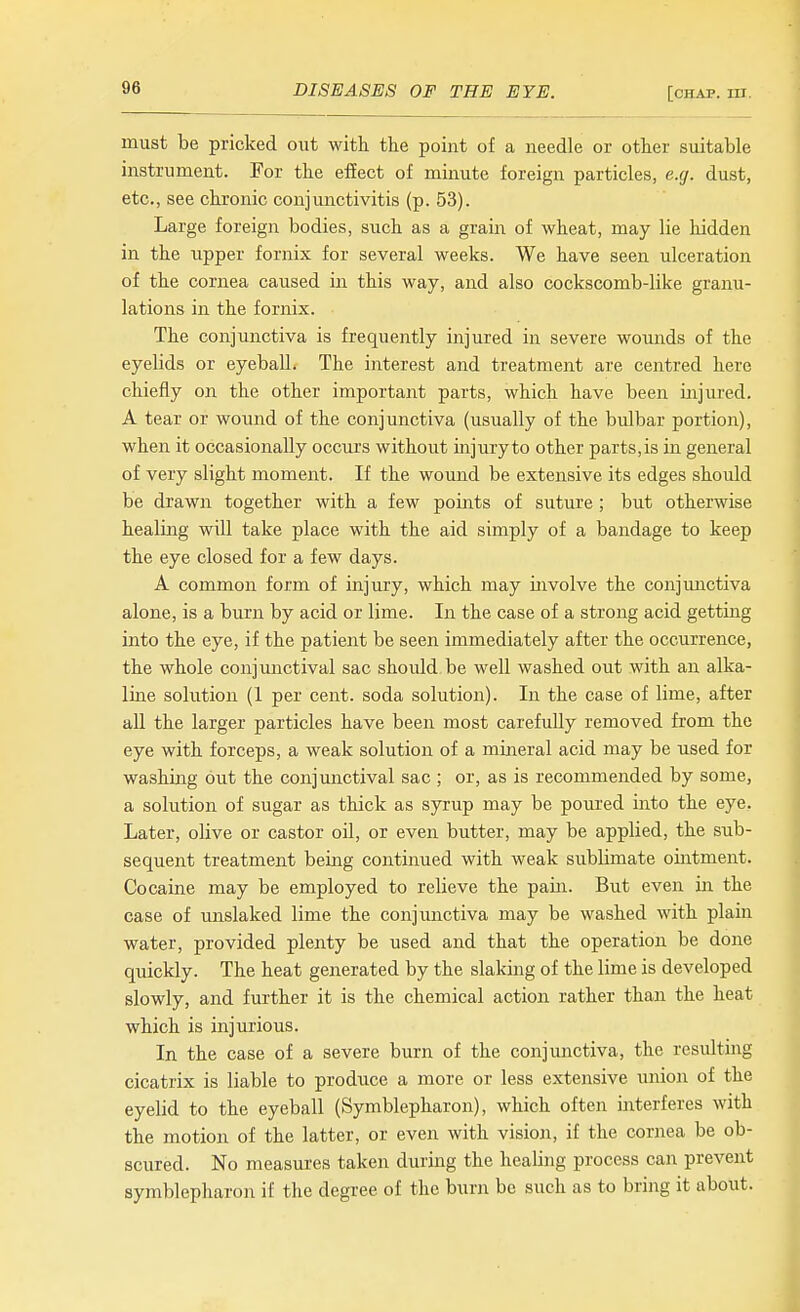 must be pricked out with the point of a needle or other suitable instrument. For the effect of minute foreign particles, e.g. dust, etc., see chronic conjimctivitis (p. 53). Large foreign bodies, such as a grain of wheat, may lie hidden in the upper fornix for several weeks. We have seen ulceration of the cornea caused in this way, and also cockscomb-like granu- lations in the fornix. The conjunctiva is frequently injured in severe wounds of the eyelids or eyeball. The interest and treatment are centred here chiefly on the other important parts, which have been injured. A tear or wound of the conjunctiva (usually of the bulbar portion), when it occasionally occurs without injuryto other parts,is in general of very slight moment. If the wound be extensive its edges should be drawn together with a few points of suture ; but otherwise healing will take place with the aid simply of a bandage to keep the eye closed for a few days. A common form of injury, which may involve the conjunctiva alone, is a burn by acid or lime. In the case of a strong acid getting into the eye, if the patient be seen immediately after the occurrence, the whole conjunctival sac should be well washed out with an alka- line solution (1 per cent, soda solution). In the case of lime, after all the larger particles have been most carefully removed from the eye with forceps, a weak solution of a mineral acid may be used for washing out the conjunctival sac ; or, as is recommended by some, a solution of sugar as thick as syrup may be poured into the eye. Later, olive or castor oil, or even butter, may be applied, the sub- sequent treatment being continued with weak sublimate ointment. Cocaine may be employed to relieve the pain. But even in the case of unslaked lime the conjunctiva may be washed with plain water, provided plenty be used and that the operation be done quickly. The heat generated by the slaking of the lime is developed slowly, and further it is the chemical action rather than the heat which is injurious. In the case of a severe burn of the conjunctiva, the resulting cicatrix is liable to produce a more or less extensive union of the eyelid to the eyeball (Symblepharon), which often mterferes with the motion of the latter, or even with vision, if the cornea be ob- scured. No measures taken during the healing process can prevent symblepharon if the degree of the burn be such as to bring it about.