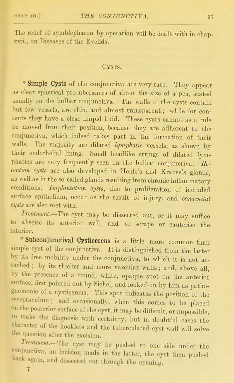 The relief of symblepharon by operation will be dealt with in chap, xvii., on Diseases of the Eyelids. Cysts. * Simple Cysts of the conjunctiva are very rare. They appear as clear spherical protuberances of about the size of a pea, seated usually on the bulbar conjunctiva. The walls of the cysts contain but few vessels, are thin, and almost transparent; while for con- tents they have a clear limpid fluid. These cysts cannot as a rule be moved from their position, because they are adherent to the conjunctiva, which indeed takes part in the formation of their walls. The majority are dilated lymphatic vessels, as shown by their endothelial lining. Small beadlike strings of dilated lym- phatics are very frequently seen on the bulbar conjunctiva. Re- tentim cysts are also developed in Henle's and Krause's glands, as well as in the so-called glands resulting from chronic inflammatory conditions. Implantation cysts, due to proliferation of included surface epithelium, occur as the result of injury, and congenital cysts are also met with. Treatment.—The cyst may be dissected out, or it may suffice to abscise its anterior wall, and to scrape or cauterise the interior. * Subconjunctival Cysticercus is a little more common than smiple cyst of the conjunctiva. It is distinguished from the latter by its free mobility under the conjunctiva, to which it is not at- tached ; by its thicker and more vascular walls ; and, above all, by the presence of a round, white, opaque spot on the anterior surface, first pointed out by Sichel, and looked on by him as patho- gnomonic of a cysticercus. This spot indicates the position of the rcceptaculum ; and occasionally, when this comes to be placed on the posterior surface of the cyst, it may be difficult, or impossible, to make the diagnosis with certainty, but iii doubtful cases the character of the booklets and the tuberculated cyst-wall will solve the question after the excision. Treatment.—The cyst may be pushed to one side under the conjunctiva, an inci.sion made in the latter, the cyst theji pushed back again, and di-ssected out through the opening. 7