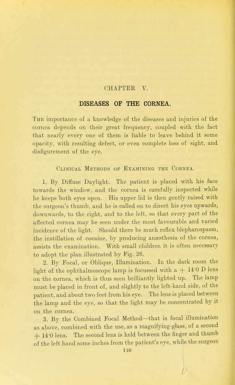 CHAPTER V. DISEASES OF THE CORNEA. The importance of a knowledge of the diseases and injuries of the cornea depends on their great frequency, coupled with the fact that nearly every one of them is liable to leave behind it some opacity, with resulting defect, or even complete loss of sight, and disfigurement of the eye. Clinical Methods op Examining the Cornea. 1. By Diffuse Daylight. The patient is placed with his face towards the window, and the cornea is carefully inspected while he keeps Ijoth eyes open. His upper lid is then gently raised with the surgeon's thumb, and he is called on to direct his eyes upwards, downwards, to the right, and to the left, so that every part of the affected cornea may be seen under the most favourable and varied incidence of the light. Should there be much reflex blepharospasm, the instillation of cocaine, by producing anaesthesia of the cornea, assists the examination. With small children it is often necessary to adopt the plan illustrated by Fig. 26. 2. By Focal, or Oblique, Illumination. In the dark room the light of the ophthalmoscope lamp is focussed with a + 14'0 D lens on the cornea, which is thus seen brilliantly lighted up. The lamp must be placed in front of, and slightly to the left-hand side, of the patient, and about two feet from his eye. The lens is placed between the lamp and the eye, so that the light may be concentrated by it on the cornea. 3. By the Combined Focal Method—that is focal illumination as above, combined with the use, as a magnifying-glass, of a second + 14-0 lens. The second lens is held between the finger and thumb of the left hand some inches from the patient's eye, while the surgeon