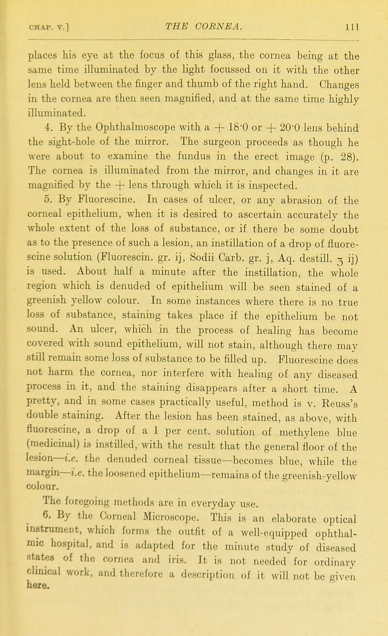 places his eye at tte focus of this glass, the cornea being at the same time illuminated by the light focussed on it with the other leus held between the finger and thumb of the right hand. Changes in the cornea are then seen magnified, and at the same time highly illuminated. 4. By the Ophthalmoscope with a + 18'0 or + 200 lens behind' the sight-hole of the mirror. The sm-geon proceeds as though he were about to examine the fundus in the erect image (p. 28). The cornea is illuminated from the mirror, and changes in it are magnified by the lens through which it is inspected. 5. By Fluorescine. In cases of ulcer, or any abrasion of the corneal epithelium, when it is desired to ascertain accurately the whole extent of the loss of substance, or if there be some doubt as to the presence of such a lesion, an instillation of a drop of fluore- scine solution (Fluorescin. gr. ij, Sodii Carb. gr. j, Aq. destill. 5 ij) is used. About half a minute after the instillation, the whole region which is denuded of epithelium will be seen stained of a greenish yellow colour. In some instances where there is no true loss of substance, staining takes place if the epithelium be not sound. An ulcer, which in the process of healing has become covered with sound epithelium, will not stain, although there may still remain some loss of substance to be filled up. Fluorescine does not harm the cornea, nor interfere with healing of any diseased process in it, and the staining disappears after a short time. A pretty, and in some cases practically useful, method is v. Reuss's double staining. After the lesion has been stained, as above, with fluorescine, a drop of a 1 per cent, solution of methylene blue (medicinal) is instilled, with the result that the general floor of the lesion—i.e. the denuded corneal tissue—becomes blue, while the margin—i.e. the loosened epithelium—remains of the greenish-yellow colour. The foregoing methods are in everyday use. 6. By the Corneal Microscope. This is an elaborate optical inatrument, which forms the outfit of a well-equipped ophthal- mic hospital, and is adapted for the minute study of diseased states of the cornea and iris. It is not needed for ordinary chnical work, and therefore a description of it will not be given here.