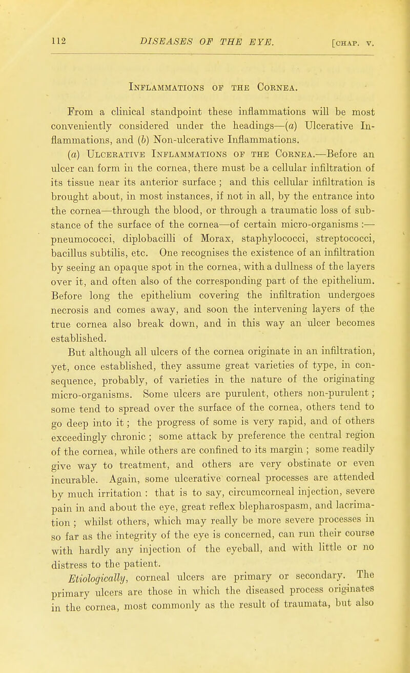 Inflammations of the Cornea. From a clinical standpoint these inflammations will be most conveniently considered under the headings—[a) Ulcerative In- flammations, and (b) Non-ulcerative Inflammations. (a) Ulcerative Inflammations op the Cornea.—Before an ulcer can form in the cornea, there must be a cellular infiltration of its tissue near its anterior surface ; and this cellular infiltration is brought about, in most instances, if not in all, by the entrance into the cornea—through the blood, or through a traumatic loss of sub- stance of the surface of the cornea—of certain micro-organisms :— pneumococci, diplobacilli of Morax, staphylococci, streptococci, bacillus subtilis, etc. One recognises the existence of an infiltration by seeing an opaque spot in the cornea, with a dullness of the layers over it, and often also of the corresponding part of the epithelium. Before long the epithelium covering the infiltration undergoes necrosis and comes away, and soon the intervening layers of the true cornea also break down, and in this way an ulcer becomes established. But although all ulcers of the cornea originate in an infiltration, yet, once established, they assume great varieties of type, in con- sequence, probably, of varieties in the nature of the originating micro-organisms. Some ulcers are purulent, others non-purulent; some tend to spread over the surface of the cornea, others tend to go deep into it; the progress of some is very rapid, and of others exceedingly chronic; some attack by preference the central region of the cornea, while others are confined to its margin ; some readily give way to treatment, and others are very obstinate or even incurable. Again, some ulcerative corneal processes are attended by much irritation : that is to say, circumcorneal injection, severe pain in and about the eye, great reflex blepharospasm, and lacrima- tion ; whilst others, which may really be more severe processes in so far as the integrity of the eye is concerned, can run their course with hardly any injection of the eyeball, and witli little or no distress to the patient. Etiologically, corjieal ulcers are primary or secondary. The primary ulcers are those in which the diseased process originates in the cornea, most commonly as the result of traumata, but also