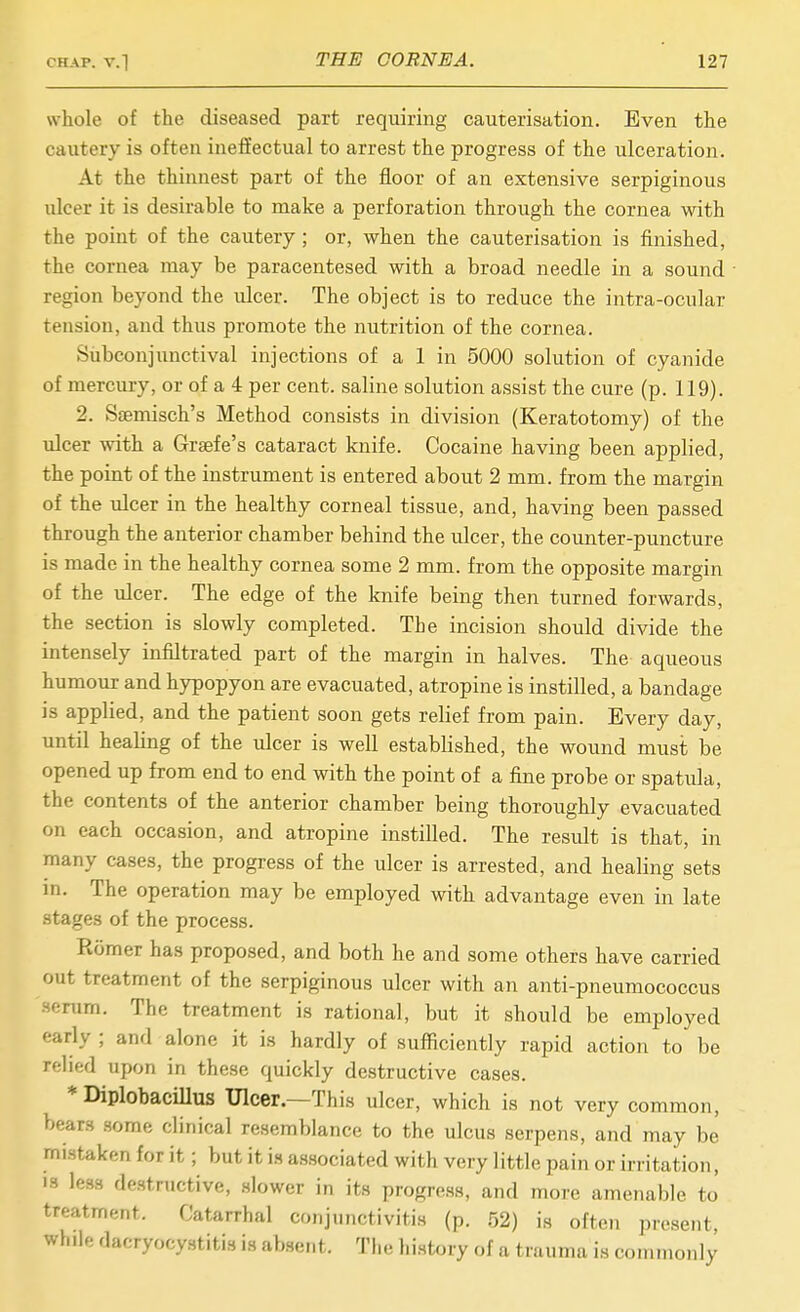 whole of the diseased part requiring cauterisation. Even the cautery is often ineffectual to arrest the progress of the ulceration. At the thinnest part of the floor of an extensive serpiginous iilcer it is desirable to make a perforation through the cornea with the point of the cautery; or, when the cauterisation is finished, the cornea may be paracentesed with a broad needle in a sound ■ region beyond the ulcer. The object is to reduce the intra-ocular tension, and thus promote the nutrition of the cornea. Subcoujimctival injections of a 1 in 5000 solution of cyanide of mercury, or of a 4 per cent, saline solution assist the cure (p. 119). 2. Saemisch's Method consists in division (Keratotomy) of the ulcer with a Grsefe's cataract knife. Cocaine having been applied, the point of the instrument is entered about 2 mm. from the margin of the ulcer in the healthy corneal tissue, and, having been passed through the anterior chamber behind the ulcer, the counter-puncture is made in the healthy cornea some 2 mm. from the opposite margin of the ulcer. The edge of the knife being then turned forwards, the section is slowly completed. The incision should divide the intensely infiltrated part of the margin in halves. The aqueous humour and hypopyon are evacuated, atropine is instilled, a bandage is applied, and the patient soon gets relief from pain. Every day, until heahng of the ulcer is well established, the wound must be opened up from end to end with the point of a fine probe or spatula, the contents of the anterior chamber being thoroughly evacuated on each occasion, and atropine instilled. The result is that, in many cases, the progress of the ulcer is arrested, and healing sets m. The operation may be employed with advantage even in late stages of the process. Romer has proposed, and both he and some others have carried out treatment of the serpiginous ulcer with an anti-pneumococcus Hf.Tum. The treatment is rational, but it should be employed early ; and alone it is hardly of sufficiently rapid action to be relied upon in these quickly destructive cases. *DiplobacilIus Ulcer.—This ulcer, which is not very common, bears .some clinical resemblance to the ulcus serpens, and may hi mi.staken for it; but it i.s associated with very little pain or irritation, 13 less destructive, slower in its progress, and more amenable to treatment. Catarrhal conjunctivitis (p. .52) is often present, while dacryocystitis is absent. The history of a trauma is commonly