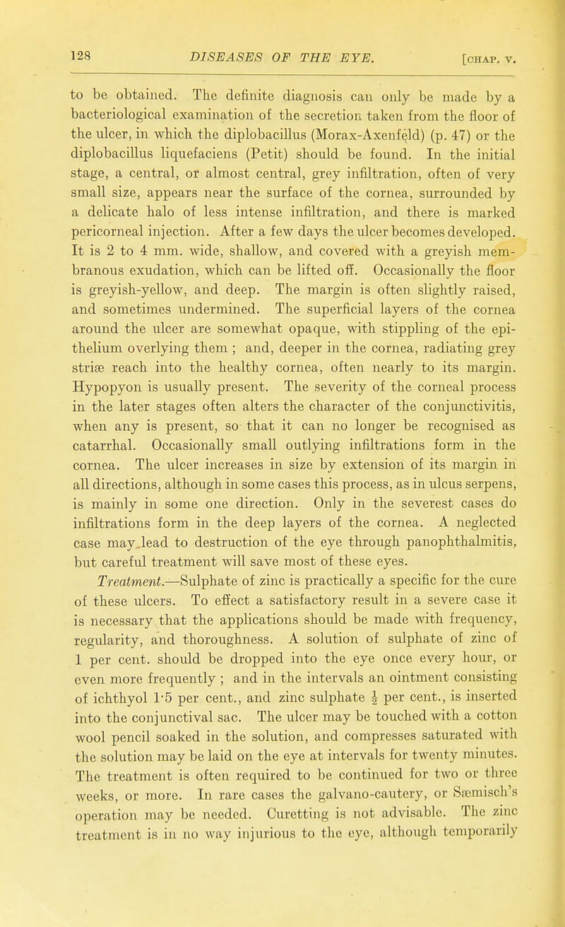 to be obtained. The definite diagnosis can only be made by a bacteriological examination of the secretion taken from the floor of the ulcer, in which the diplobacillus (Morax-Axenf^ld) (p. 47) or the diplobacillus liquefaciens (Petit) should be found. In the initial stage, a central, or almost central, grey infiltration, often of very small size, appears near the surface of the cornea, surrounded by a delicate halo of less intense infiltration, and there is marked pericorneal injection. After a few days the ulcer becomes developed. It is 2 to 4 mm. wide, shallow, and covered with a greyish mem- branous exudation, which can be lifted off. Occasionally the floor is greyish-yellow, and deep. The margin is often slightly raised, and sometimes undermined. The superficial layers of the cornea around the ulcer are somewhat opaque, with stippling of the epi- thelium overlying them ; and, deeper in the cornea, radiating grey striae reach into the healthy cornea, often nearly to its margin. Hypopyon is usually present. The severity of the corneal process in the later stages often alters the character of the conjunctivitis, when any is present, so that it can no longer be recognised as catarrhal. Occasionally small outlying infiltrations form in the cornea. The ulcer increases in size by extension of its margin in all directions, although in some cases this process, as in ulcus serpens, is mainly in some one direction. Only in the severest cases do infiltrations form in the deep layers of the cornea. A neglected case may. lead to destruction of the eye through panophthalmitis, but careful treatment will save most of these eyes. Treatment.—Sulphate of zinc is practically a specific for the cure of these ulcers. To effect a satisfactory result in a severe case it is necessary that the applications should be made with frequency, regularity, and thoroughness. A solution of sulphate of zinc of 1 per cent, should be dropped into the eye once every hour, or even more frequently ; and in the intervals an ointment consisting of ichthyol 1-5 per cent., and zinc sulphate ^ per cent., is inserted into the conjunctival sac. The ulcer may be touched with a cotton wool pencil soaked in the solution, and compresses saturated with the solution may be laid on the eye at intervals for twenty minutes. The treatment is often required to be continued for two or three weeks, or more. In rare cases the galvano-cautery, or Spemisch's operation may be needed. Curetting is not advisable. The zinc treatment is in no way injurious to the eye, although temporarily