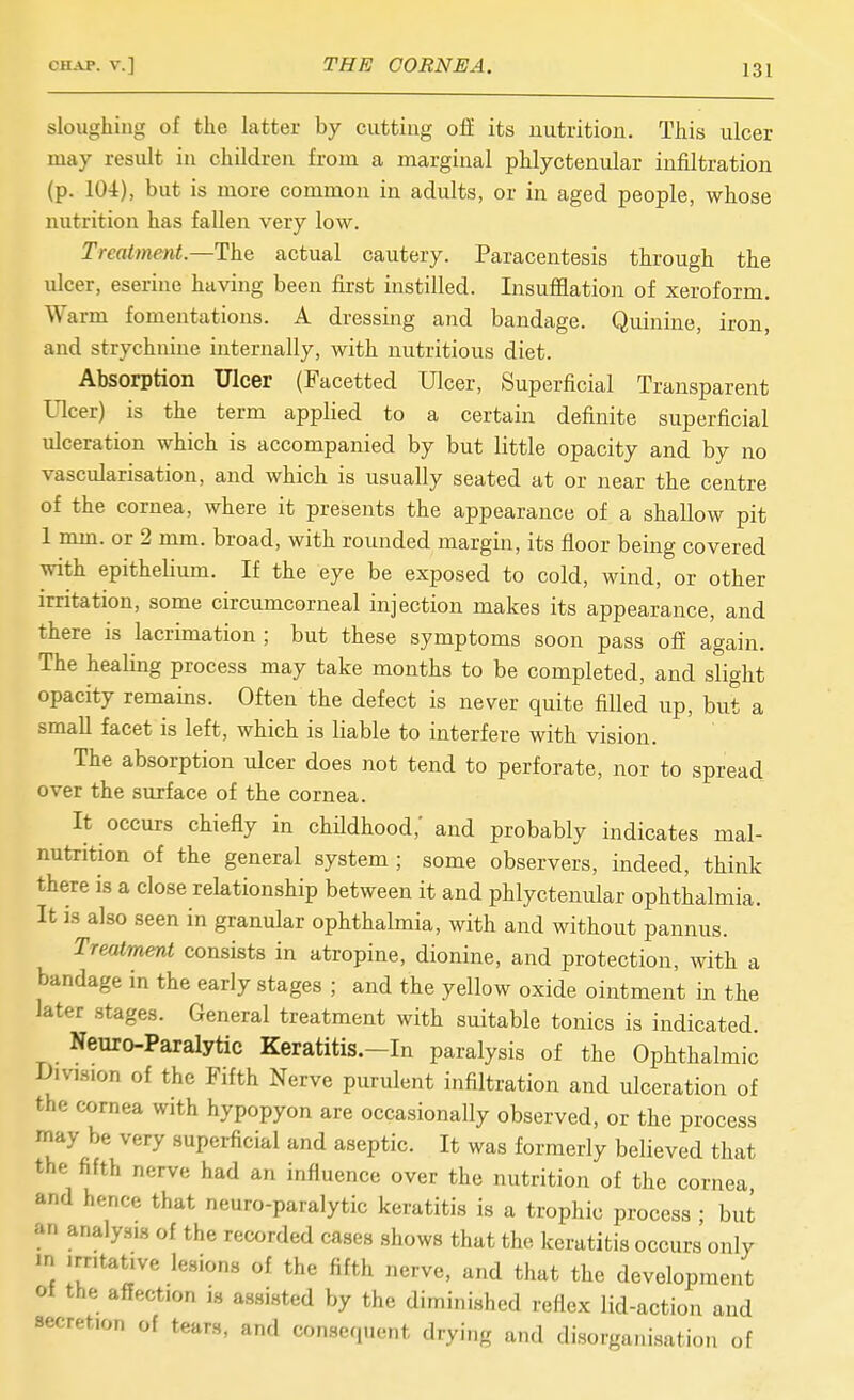 sloughing of the hitter by cutting off its nutrition. This ulcer may result in children from a marginal phlyctenular infiltration (p. 104), but is more common in adults, or in aged people, whose nutrition has fallen very low. Treatment—1h.e actual cautery. Paracentesis through the ulcer, eserine having been first instilled. Insufflation of xeroform. Warm fomentations. A dressing and bandage. Quinine, iron, and strychnine internally, with nutritious diet. Absorption Ulcer (Facetted Ulcer, Superficial Transparent Ulcer) is the term applied to a certain definite superficial ulceration which is accompanied by but little opacity and by no vascularisation, and which is usually seated at or near the centre of the cornea, where it presents the appearance of a shallow pit 1 mm. or 2 mm. broad, with rounded margin, its floor being covered with epithelium. If the eye be exposed to cold, wind, or other irritation, some circumcorneal injection makes its appearance, and there is lacrimation ; but these symptoms soon pass off again. The healing process may take months to be completed, and slight opacity remains. Often the defect is never quite filled up, but a small facet is left, which is liable to interfere with vision. The absorption ulcer does not tend to perforate, nor to spread over the surface of the cornea. It occurs chiefly in childhood,' and probably indicates mal- nutrition of the general system ; some observers, indeed, think there is a close relationship between it and phlyctenular ophthalmia. It 13 also seen in granular ophthalmia, with and without pannus. Treatment consists in atropine, dionine, and protection, with a bandage in the early stages ; and the yellow oxide ointment in the later stages. General treatment with suitable tonics is indicated. Neuro-Paralytic Keratitis.—In paralysis of the Ophthalmic Division of the Fifth Nerve purulent infiltration and ulceration of the cornea with hypopyon are occasionally observed, or the process may be very superficial and aseptic. It was formerly believed that the fifth nerve had an influence over the nutrition of the cornea, and hence that neuro-paralytic keratitis is a trophic process ; but an analysis of the recorded cases shows that the keratitis occurs only m irritative lesions of the fifth nerve, and that the development of the affection is assisted by the diminished reflex lid-action and secretion of tears, and consequent drying and disorganisation of
