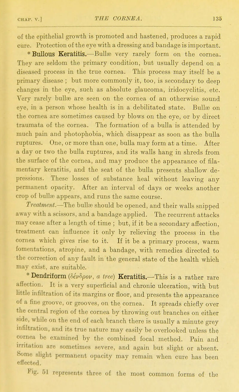 of the epithelial growth is promoted and hastened, produces a rapid ciu'e. Protection of the eye with a dressing and bandage is important. * Bullous Keratitis.—Bullae very rarely form on the cornea. They are seldom the primary condition, but usually depend on a diseased process in the true cornea. This process may itself be a primary disease ; but more commonly it, too, is secondary to deep changes in the eye, such as absolute glaucoma, iridocyclitis, etc. Very rarely bullae are seen on the cornea of an otherwise sound eye, in a person whose health is in a debilitated state. Bullae on the cornea are sometimes caused by blows on the eye, or by direct traumata of the cornea. The formation of a bulla is attended by much pain and photophobia, which disappear as soon as the bulla ruptures. One, or more than one, bulla may form at a time. After a day or two the biilla ruptures, and its walls hang in shreds from the surface of the cornea, and may produce the appearance of fila- mentary keratitis, and the seat of the bulla presents shallow de- pressions. These losses of substance heal without leaving any permanent opacity. After an interval of days or weeks another crop of bvdlse appears, and runs the same course. Treatment.—The bullae should be opened, and their walls snipped away with a scissors, and a bandage applied. The recurrent attacks may cease after a length of time ; but, if it be a secondary affection, treatment can influence it only by relieving the process in the cornea which gives rise to it. If it be a primary process, warm fomentations, atropine, and a bandage, with remedies directed to the correction of any fault in the general state of the health which may exist, are suitable. * Dendriform {Uvhpov, a tree) Keratitis.—This is a rather rare affection. It is a very superficial and chronic ulceration, with but little infiltration of its margins or floor, and presents the appearance of a fine groove, or grooves, on the cornea. It spreads chiefly over the central region of the cornea by throwing out branches on either side, while on the end of each branch there is usually a minute grey mfiltration, and its true nature may easily be overlooked unless the cornea be examined by the combined focal method. Pain and irritation are sometimes .severe, and again but slight or absent. Some slight permanent opacity may remain when cure has been effected. *'ig. 51 represents three of the most common forms of the