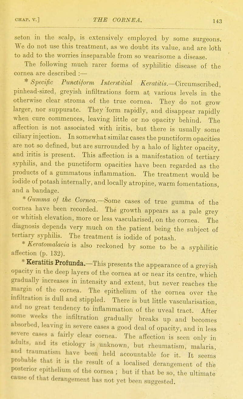 seton in the scalp, is extensively employed by some surgeons. We do not use this treatment, as we doubt its value, and are loth to add to the worries inseparable from so wearisome a disease. The following much rarer forms of syphilitic disease of the cornea are described :— * Specific Punctiform Interstitial Keratitis—Givciimscvihed, pinhead-sized, greyish infiltrations form at various levels in the otherwise clear stroma of the true cornea. They do not grow larger, nor suppurate. They form rapidly, and disappear rapidly when cure commences, leaving little or no opacity behind. The affection is not associated with iritis, but there is usually some ciliary injection. In somewhat similar cases the punctiform opacities are not so defined, but are surrounded by a halo of lighter opacity, and iritis is present. This affection is a manifestation of tertiary syphilis, and the punctiform opacities have been regarded as the products of a gimimatous inflammation. The treatment would be iodide of potash internally, and locally atropine, warm fomentations, and a bandage. * Gumma of the Cornea.—Some cases of true gumma of the cornea have been recorded. The growth appears as a pale grey or whitish elevation, more or less vascularised, on the cornea. The diagnosis depends very much on the patient being the subject of tertiary syphilis. The treatment is iodide of potash. * Keratmnalacia is also reckoned by some to be a syphilitic affection (p. 132). * Keratitis Profunda.—This presents the appearance of a grevish opacity in the deep layers of the cornea at or near its centre, which gradually increases in intensity and extent, but never reaches the margin of the cornea. The epithelium of the cornea over the infiltration is dull and stippled. There is but little vascularisation, and no great tendency to inflammation of the uveal tract. After some weeks the infiltration gradually breaks up and becomes absorbed, leaving in severe cases a good deal of opacity, and in less severe cases a fairly clear cornea. The affection is seen only in adults, and its etiology is unknown, but rheumatism, malaria and traumatism have been held accountable for it. It seems probable that it is the result of a localised derangement of the posterior epithelium of the cornea ; but if that be so, the ultimate cause of that derangement has not yet been suggested.