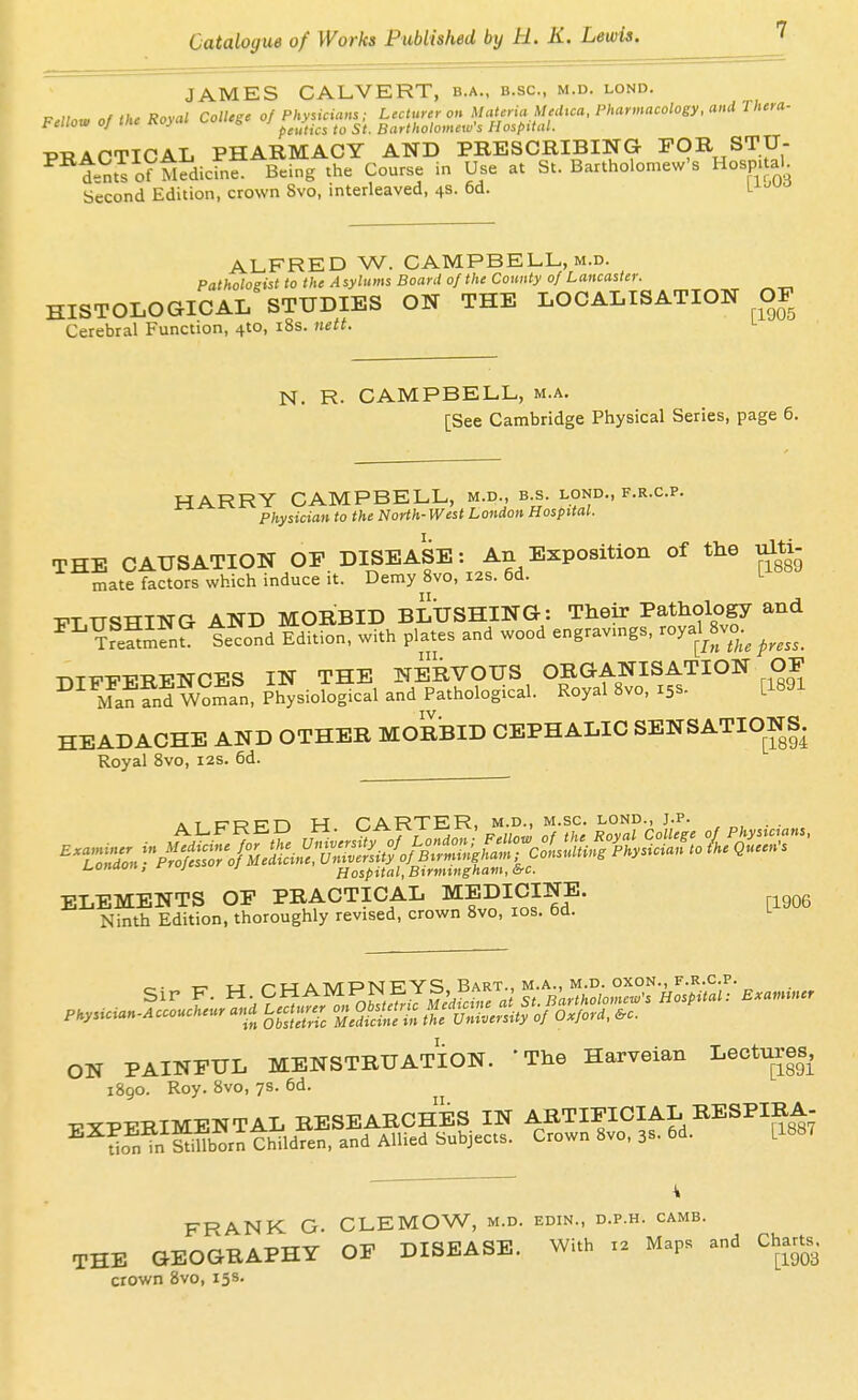 JAMES CALVERT, b.a., b.sc, m.d. lond. F.llou. of the Royal ColUgc of Physicians; Lecturer on Materia MecUca. Pharmacology, and Thera- feiiowojini^i J o peiitics to St. Bartholomew's Hospital. PRACTICAL PHARMACY AND PRESCRIBING FOR STIJ- ^^ints o? Medicfnf Being the Course in Use at St. Bartholomew's Hospital Second Edition, crown 8vo, interleaved, 4s. 6d. L-^-^-^ ALFRED W. CAMPBELL, M.D. Pathologist to the Asylums Board of the County of Lancaster. HISTOLOGICAL STUDIES ON THE LOCALISATION OF Cerebral Function, 4to, i8s. nett. N. R- CAMPBELL, m.a. [See Cambridge Physical Series, page 6. HARRY CAMPBELL, m.d., b.s. lond., f.r.c.p. Physician to the North- West London Hospital. THE CAUSATION OF DISEASE: An Exposition of the ulti- mate factors which induce it. Demy 8vo, I2S. 6d. L ■PTTTSTTING AND MOIIBID BLUSHING: Their Pathology and ^^feSifn? tecond EdTtion, with plates and wood engravmgs, royal^Svo.^ T.TFFERENCES IN THE NERVOUS ORGANISATION OF Ma??nd mman, Physiological and Pathological. Royal 8vo, 15s. [1891 HEADACHE AND OTHER MORBID CEPHALIC SENSATIONS. Royal 8vo, 12s. 6d. AT CTRPFJ H CARTER, m.d., m.sc. lond., j.p. . . l^onaon, nujc j Hospital, Birmingham, &c. ELEMENTS OF PRACTICAL MEDICINE. Ninth Edition, thoroughly revised, crown 8vo, los. 6d. L Sir F. H. CHAMPNEYS, BART W'i^^^ ,,y.ician.Accouchenr and ^er^ onO^e.. -^V^^t^ O-S PAINFUL MENSTRUATION. 'The Harveian Lectures, i8go. Roy. 8vo, 7s. 6d. TPY-PTTRIMENTAL RESEARCHES IN ARTIFICIAL RESPIRA- ^^i^n^n Srn thildfet and Allied Subjects. Crown 8vo, 3s. 6d. [188. \ FRANK G. CLEMOW, m.d. edin., d.p.h. camb. THE GEOGRAPHY OF DISEASE. With Maps and Chart^. crown 8vo, 15s.