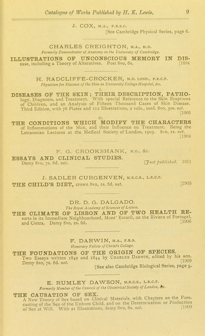 J. COX, M.A., F.R.S.C. [See Cambridge Physical Series, page 6. CHARLES CREIGHTON, m.a., m.d. Formerly Demonstrator of Anatomy in the University of Cambridge. ILLUSTRATIONS OP UNCONSCIOUS MEMORY IN Dis- ease, including a Theory of Alteratives. Post 8vo, 6s. [1894 H. RADCLIFFE-CROCKER, m.d. lond., f.r.c.p. Physician for Diseases of the Skin in University College Hospital, &c. I. DISEASES OF THE SKIN; THEIR DESCRIPTION, PATHO- logy, Diagnosis, and Treatment. With special Reference to the Skin Eruptions of° Children, and an Analysis of Fifteen Thousand Cases of Skin Disease. Third Edition, with 76 Plates and 112 Illustrations, 2 vols., med. 8vo, 30s. net. [1905 II. THE CONDITIONS WHICH MODIFY THE CHARACTERS of Inflammations of the Skin, and their Influence on Treatment. Being the Lettsomian Lectures at the Medical Society of London, 1903. 8vo, is. net. [1904 F. G. CROOKSHANK, m.d., &c. ESSAYS AND CLINICAL STUDIES. Demy 8vo, 7s. 6d. net. [Just piihlished. 1911 J. SADLER GURGENVEN, m.r.c.s., l.r.c.p. THE CHILD'S DIET, crown 8vo, is. 6d. net. [1905 DR. D. G. DALGADO. The Royal Academy of Sciences of Lisbon. THE CLIMATE OP LISBON AND OF TWO HEALTH RE- sorts in its Immediate Neighbourhood, Mont' Estoril, on the Riviera of Portugal, and Cintra. Demy 8vo, 2S. 6d. [1906 F. DARWIN, M.A., F.R.s. Honorary Fellow of Christ's College. THE FOUNDATIONS OP THE ORIGIN OP SPECIES. Two Essays written 1842 and 1844 by Charles Darwin, edited by his son. Demy 8vo, 7s. 6d. net. , ., , . , e • ^ [See also Cambridge Biological Series, page 5. E. RUMLEY DAWSON, m.r.c.s., l.r.c.p. Formerly Member of the Conncil of the Obstetrical Society of London, Sc. THE CAUSATION OF SEX. ■ u nu . .u. Vr.r. A New Theory of Sex based on Clinical Materials, with Chapters on the Fore- castinc. of the Sex of the Unborn Child, and on the Determination or Production of Sex'at Will. With 21 Illustrations, demy 8vo, 6s. net. [UUJ