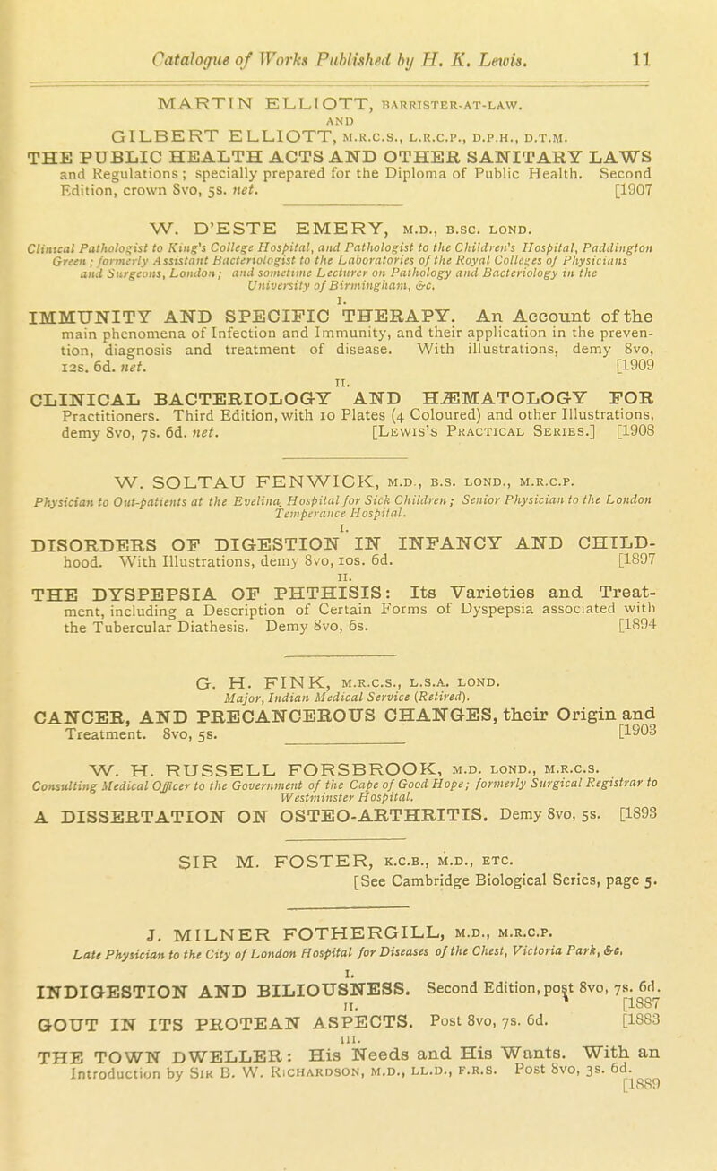 MARTIN ELLIOTT, barrister-at-law. AND GILBERT ELLIOTT, m.r.c.s., l.r.c.p., d.p.h., d.t.m. THE PUBLIC HEALTH ACTS AND OTHER SANITARY LAWS and Regulations ; specially prepared for the Diploma of Public Health. Second Edition, crown Svo, 5s. net. [1907 W. D'ESTE EMERY, m.d., b.sc. lond. Clinical Patholo!;ist to King's College Hospilal, and Pathologist to the Children's Hospital, Paddington Green ; formerly Assistant Bacteriologist to the Laboratories of the Royal Collet;es 0/ Physicians and Surgeons, London; and sometime Lecturer on Pathology and Bacteriology in the University 0/ Birmingham, &c. I. IMMUNITY AND SPECIFIC THERAPY. An Account of the main phenomena of Infection and Immunity, and their application in the preven- tion, diagnosis and treatment of disease. With illustrations, demy Svo, I2S. 6d. net. [1909 II. CLINICAL BACTERIOLOGY AND HJEMATOLOGY FOR Practitioners. Third Edition, with 10 Plates (4 Coloured) and other Illustrations, demy Svo, 7s. 6d. net. [Lewis's Practical Series.] [1908 W. SOLTAU FENWICK, m.d., b.s. lond., m.r.c.p. Physician to Out-patients at the Evelina, Hospital for Sick Children; Senior Physician to the London Temperance Hospital. I. DISORDERS OF DIGESTION IN INFANCY AND CHILD- hood. With Illustrations, demy Svo, los. 6d. [1897 II. THE DYSPEPSIA OF PHTHISIS: Its Varieties and Treat- ment, including a Description of Certain Forms of Dyspepsia associated with the Tubercular Diathesis. Demy Svo, 6s. [1894 G. H. FINK, M.R.C.S., l.s.a. lond. Major, Indian Medical Service (Retired), CANCER, AND PRECANCEROUS CHANGES, their Origin and Treatment. Svo, 5s. W. H. RUSSELL FORSBROOK, m.d. lond., m.r.c.s. Consulting Medical Officer to the Government of the Cape of Good Hope; formerly Surgical Registrar to Westminster Hospital. A DISSERTATION ON OSTEO-ARTHRITIS. Demy Svo, 5s. [1893 SIR M. FOSTER, K.C.B., m.d., etc. [See Cambridge Biological Series, page 5. J. MILNER FOTHERGILL, m.d., m.r.c.p. Late Physician to the City of London Hospital for Diseases of the Chest, Victoria Park, &e. I. INDIGESTION AND BILIOUSNESS. Second Edition, post Svo, 78. 6d. II. * [1887 GOUT IN ITS PROTEAN ASPECTS. Post Svo, 7s. 6d. [1883 111. THE TOWN DWELLER: His Needs and His Wants. With an Introduction by Sir B. W. Kichakdson, m.d., ll.d., f.r.s. Post Svo, 3s. 6d. [1889
