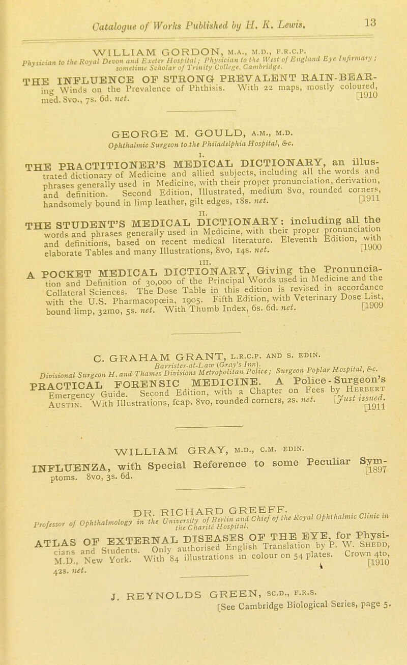 WILLIAM GORDON, m.a., m.d., f.r.c.p. Phviician to the Royal Devon and Exdn Hosfital; Physician to the West of England Eye Infirmary; t-nysicui sometime Scholar oj Trinity College. Cambridge. THE INFLUENCE OF STRONG PREVALENT RAIN-BEAR- in^' Winds on the Prevalence of Phthisis. With 22 maps, mostly coloured, mcd. Svo., /S. 6d. mt. [I'-^^O GEORGE M. GOULD, a.m., m.d. ophthalmic Surgeon to the Philadelphia Hospital, &c. THE PRACTITIONER'S MEDICAL DICTIONARY an illus- trated dictionary of Medicine and allied subjects, includmg all the words and nhrases eenerally used in Medicine, with their proper pronunciation, derivation, knd definition. Second Edition, Illustrated, medium Svo, rounded corners handsomely bound in limp leather, gilt edges, 18s. net. LJ-JJ-L TTTE STUDENT'S MEDICAL DICTIONARY: including all the words and phrases generally used in Medicine, with their proper pronunciation Ind definitions, based on recent medical literature. Eleventh Edition, with elaborate Tables and many Illustrations, Svo, 14s. net. l^^w A POCKET MEDICAL DICTIONARY, Giving the Pronuneia- tion^d Definition of 30,000 of the Principal Words used in Medicine and the Collateral Sciences. The Dose Table in this edition is revised in accordance wUh the U.S. Pharmacopoeia, 1905. Fifth Edition, with Veterinary Dose List bound limp, 32mo, 5s. net. With Thumb Index, 6s. 6d. net. L^UJ C. GRAHAM GRANT, l.r.c.p. and s. edin. Barrister-ai-Law (Grafs Inn). jr„,.:,„is.r Divisional Surgeon H. and Thames Divisions Metropolitan Pohce; Surgeon Poplar Hospital, &c. PRACTICAL FORENSIC MEDICINE. A Police - Surgeon's tSeT^en^ Guide Second Edition, with a Chapter on Fees by Herbert AusxrN. With Illustrations, fcap. Svo, rounded corners, 2s. net. VJust tssued WILLIAM GRAY, m.d., cm. edin. INFLUENZA, with Special Reference to some PecuUar Sym- ptoms. Svo, 3s. 6d. ATLAS OF EJTpNAL DISEASES ■^S.. New V»k W°f 8;X°.ra.io„3 f„ colour c„ 54 pla.es. C,ow„^4.c^ 42s. net. ^ J. REYNOLDS GREEN, sc.d., f.r.s.