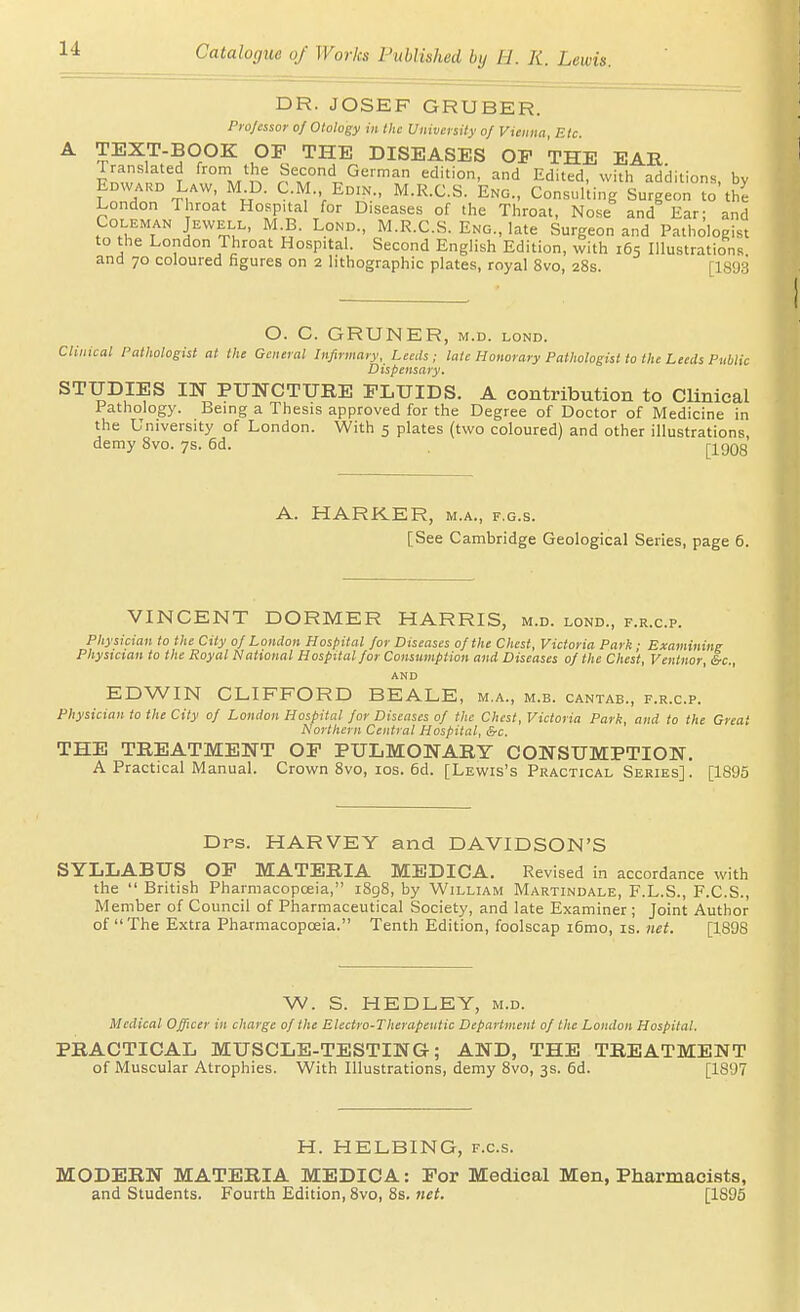 DR. JOSEF GRUBER. Professor of Otology in the University of Vienna, Etc. TEXT-BOOK or THE DISEASES OP THE EAR Pn™'l M*!-,' Edited, with additions, by fr/nn C-M., Edin., M.R.C.S. Eng., Consulting Surgeon to the London Throat Hospital for Diseases of the Throat, Nose and Ear; and Coleman Jewell, M B. Lond., M.R.C.S. Eng., late Surgeon and Pathologist to the London Throat Hospital. Second English Edition, with 165 Illustrations and 70 coloured figures on 2 lithographic plates, royal 8vo, 28s. [1893 O. C. GRUNER, M.D. LOND. Clinical Pathologist at the General Infirmary, Leeds ; late Honorary Pathologist to the Leeds Public Dispensary. STUDIES m PUNCTURE FLUIDS. A contribution to Clinical Pathology. Being a Thesis approved for the Degree of Doctor of Medicine in the University of London. With 5 plates (two coloured) and other illustrations, demy 8vo. 7s. 6d. [1908 A. HARKER, m.a., f.g.s. [See Cambridge Geological Series, page 6. VINCENT DORMER HARRIS, m.d. lond., f.r.c.p. Physician to the City 0/ London Hospital for Diseases of the Chest, Victoria Park ■ Examining Physician to the Royal National Hospital for Consumption and Diseases of the Chest, Ventnor, &c., AND EDWIN CLIFFORD BEALE, m.a., m.b. cantab., f.r.c.p. Physician to the City of London Hospital for Diseases of the Chest, Victoria Park, and to the Great Northern Central Hospital, &c. THE TREATMENT OF PULMONARY CONSUMPTION. A Practical Manual. Crown 8vo, los. 6d. [Lewis's Practical Series]. [1895 Drs. HARVEY and DAVIDSON'S SYLLABUS OF MATERIA MEDICA. Revised in accordance with the  British Pharmacopoeia, i8g8, by William Martindale, F.L.S., F.C.S., Member of Council of Pharmaceutical Society, and late Examiner ; Joint Author of The Extra Pharmacopoeia. Tenth Edition, foolscap i6mo, is. net. [1898 W. S. HEDLEY, m.d. Medical Officer in charge of the Electro-Therapentic Department of the London Hospital. PRACTICAL MUSCLE-TESTING; AND, THE TREATMENT of Muscular Atrophies. With Illustrations, demy 8vo, 3s. 6d. [1897 H. HELBING, f.c.s. MODERN MATERIA MEDICA: For Medical Men, Pharmacists, and Students. Fourth Edition, 8vo, 8s. net. [1895