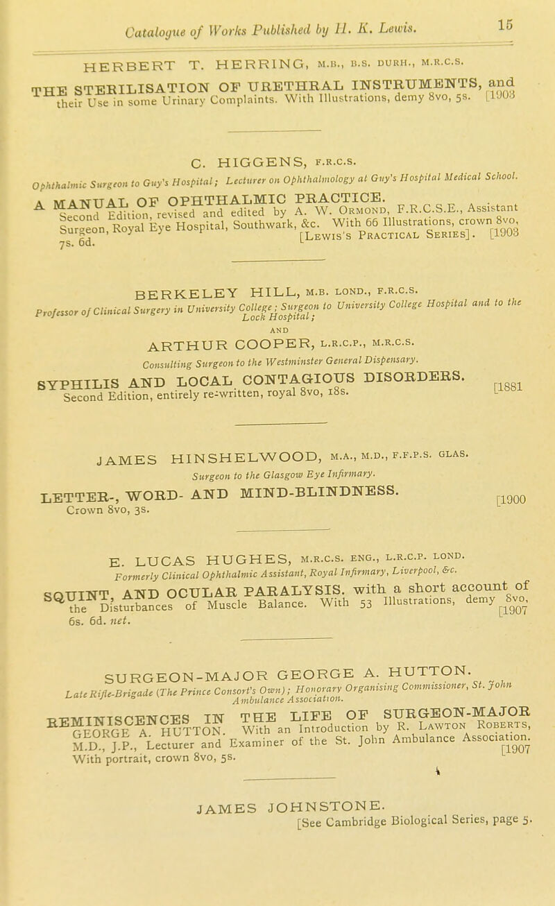 HERBERT T. HERRING, m.b., b.s. durh., m.r.c.s. THE STERILISATION OF URETHRAL INSTRUMENTS, and oleC uTe in some Urinary Complaints. With Illustrations, demy 8vo, 58. [VMd C. HIGGENS, F.R.c.s. ophthalmic Surgeon to Guy's Hospital; Lecturer on Ophthal,„ology at Guy's Hospital Medical School. A M-A-NTTTAT OV OPHTHALMIC PRACTICE. ^ ^^f„y Mtion re°?d anf fdited by A. W. Ormond F.R.C.S.E., Assistant S^r^eon Royal Eye Hospital, Southwark, &c. With 66 Illustrations, crown Svo burgeon, rvuycii ^ 1 [Lewis's Practical Series]. [1903 7s. 00. '- BERKELEY HILL, m.b. lond., f.r.c.s. Professor of Clinical Surgery .» University CoUeg^^Sr.^^^^^ to University College Hospital and to the AND ARTHUR COOPER, l.r.c.p., m.r.c.s. Consulting Surgeon to the Westminster General Dispensary. SYPHILIS AND LOCAL. CONTAGIOUS DISORDERS. Second Edition, entirely re-written, royal Svo, i8s. 1^-°° JAMES HINSHELWOOD, m.a., m.d., f.f.p.s. glas. Surgeon to the Glasgow Eye Infirmary. LETTER-, WORD- AND MIND-BLINDNESS. Crown Svo, 3s. [1900 E. LUCAS HUGHES, m.r.c.s. eng., l.r.c.p. lond. Formerly Clinical Ophthalmic Assistant, Royal Infirmary, Liverpool, &c. t^OUINT AND OCULAR PARALYSIS, with a short account of ^^Yhe Di'stfrbances of Muscle Balance. With 53 Illustrations, demy ^ Svc^ 6s. 6d. net. SURGEON-MAJOR GEORGE A. HUTTON. LateRiJle-Brigade (The Prince Consort's O^n)- Honorary Organising Ccmmusroner, St. John ^ ° Ambulance Association. -o-iPivrTArTC5PT?-Nrp-ps IN THE LIFE OP SURGEON-MAJOR ^^fr?RGEl Sutton Wkh an introduction by R. Lawton Roberts, M D ?.P., LeturIr and'Examiner of the St. John Ambulance Association. With portrait, crown Svo, 5s. JAMES JOHNSTONE. [See Cambridge Biological Series, page 5.