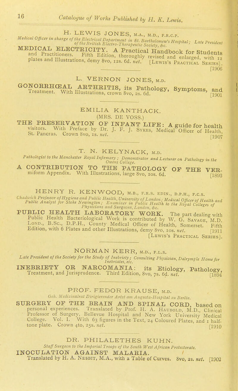 ,. , LEWIS JONES, M.A., M.D., F.R.C.P. plates and Illustrafons, demy 8vo, 12s. 6d. IJ [Lewis's PkaSal SerL] . —. [1906 L. VERNON JONES, m.d. GONOREHCEAL ARTHRITIS, its Pathology, Symptoms and Treatment. With Illustrations, crown 8vo, 2s. 6d. '=J'ipi'Oms, ana EMILIA KANTHACK. (MRS. DE VOSS.) THE PRESERVATION OF INFANT LIFE : A guide for health v^uors. With Preface by Dr. J. F. J. Svkes, Medifal^Kr of bt. Pancras. Crown 8vo, is. net. [1907 T. N. KELYNACK, m.d. Pathologist to the Manchester Royal Infirmary ; Demonstrator and Lecturer on Patholoev in the Owens College. A CONTRIBUTION TO THE PATHOLOGY OF THE VER miform Appendix. With Illustrations, large 8vo, los. 6d. [I893 HENRY R. KENWOOD, m.b., f.r.s. edin., d.p.h., f.c.s. auidwich Professor of Hygiene a„d Public Health, University of London; Medical Officer of Health and Pubhc Analyst for Stoke Newmgton, Examiner in Public Health to theRoyal%Ugn^^^ Physicians and Surgeons, London, S-c. ^ s J I'^BLIC HEALTH LABORATORY WORK. The part dealing with Public Health Bacteriological Work is contributed by W. G. Savage M D LoND., B.Sc, D.P.H., County Medical Officer of Health, Somerset. ' Fifth Edition, with 6 Plates and other Illustrations, demy 8vo, los. net. [1911 [Lewis's Practical Series]. NORMAN KERR, m.d., f.l.s. Late President of the Society for the Study of Inebriety; Consulting Physician, Dalrymtle Home for Inebriates, etc. ' INEBRIETY OR NARCOMANIA: its Etiology, Pathology Treatment, and Jurisprudence. Third Edition, 8vo, 7s. 6d. net. [189d PROF. FEDOR KRAUSE, m.d. Gch. Mcdizinalrat Dirigiercnder Artzt am Augusta-Hospital zu Berlin. SURGERY OF THE BRAIN AND SPINAL CORD, based on personal experiences. Translated by Prof. H. A. Haubold, M.D., Clinical Professor of Surgery, Bellevue Hospital and New York University Medical College. Vol. I. With 63 figures in the Text, 24 Coloured Plates, and i half- tone plate. Crown 4to, 25s. net. [1910 DR. PHILALETHES KUHN. Staff Surgeon to the Imperial Troops of the South West A frican Protectorate INOCULATION AGAINST MALARIA. / Translated by H. A, Nesbit, M,A., with a Table of Curves. 8vo, 2s. net. [1902