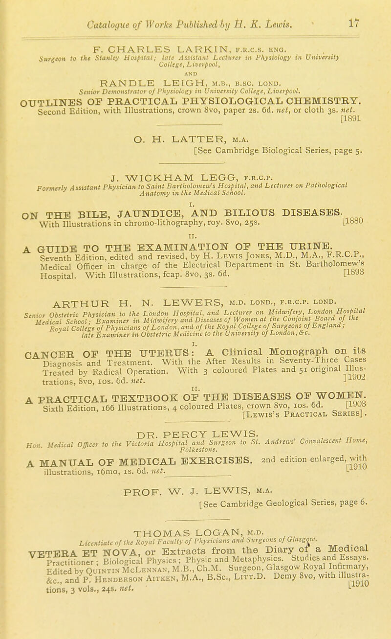 11 F. CHARLES LARKIN, f.r.c.s. eng. Surgepn to the Stanley Hospital; late Assistant Lecturer in Physiology in University College, Liverpool, AN D RANDLE LEIGH, m.b., b.sc. lond. Senior Demonstrator oj Physiology in University College, Liverpool. OUTLINES OF PRACTICAL PHYSIOLOGICAL CHEMISTBY. Second Edition, with Illustrations, crown 8vo, paper 2S. 6d. net, or cloth 3s. nci. [1891 O. H. LATTER, m.a. [See Cambridge Biological Series, page 5. J. WICKHAM LEGG, f.r.c.p. Formerly Assistant Physician to Saint Bartholomew's Hospital, and Lecturer on Pathological Anatomy in the Medical School. I. ON THE BILE, JAUNDICE, AND BILIOUS DISEASES. With Illustrations in chromo-lithography, roy. 8vo, 25s. [1880 II. A GUIDE TO THE EXAMINATION OP THE UEINE. Seventh Edition, edited and revised, by H. Lewis Jones, M.D., M.A., F.R.C.P., Medical Officer in charge of the Electrical Department in St. Bartholomew's Hospital. With Illustrations, fcap. 8vo, 3s. 6d. [1893 ARTHUR H. N. LEWERS, m.d. lond., f.r.c.p. lond. Senior Obstetric Physician to the London Hospital, and Lecturer on Midwifery, London Hospital Medical School; Examiner in Midwifery and Diseases oJ Women at the Conjoint Board of the Royal College of Physicians of London, and of the Royal College of Surgeons of England; late Examiner in Obstetric Medicine to the University of London, &c. I. CANCER OF THE UTERUS: A Clinical Monograph on its Diaano'^is and Treatment. With the After Results in Seventy-Three Cases Treated by Radical Operation. With 3 coloured Plates and 51 ongmal Illus- trations, 8vo, los. 6d. »et. J A PRACTICAL TEXTBOOK OF THE DISEASES OF WOMEN. Sixth Edition, 166 Illustrations, 4 coloured Plates, crown 8vo, los. 6d. [Lewis's Practical Series]. DR. PERCY LEWIS. ^ ^ ^ Hon Medical Officer to the Victoria Hospital and Surgeon to St. Andrews' Convalescent Home, Folkestone. A MANUAL OF MEDICAL EXERCISES. 2nd edition enlarged, with illustrations, i6mo, is. 6d. net. L PROF. W. J. LEWIS, M.A. [See Cambridge Geological Series, page 6. THOMAS LOGAN, m.d. Licentiate of the Royal Faculty of I'hysicians and Surgeons of Glasgoti:. VETERA ET NOVA, or Extracts from the Diary of a Medical Prac^^oner ; Biological Physics ; Physic and Metaphysics. Studies and Essays. Edited by OuiNTiN McLennan, M.B., Ch.M. Surgeon. Glasgow RoyaHnfirmary, &c. and^P Henderson Aitken, M.A., B.Sc, Litt.D. Demy 8vo, with illust^ra- tions, 3 vols,, 24s. )iet. L