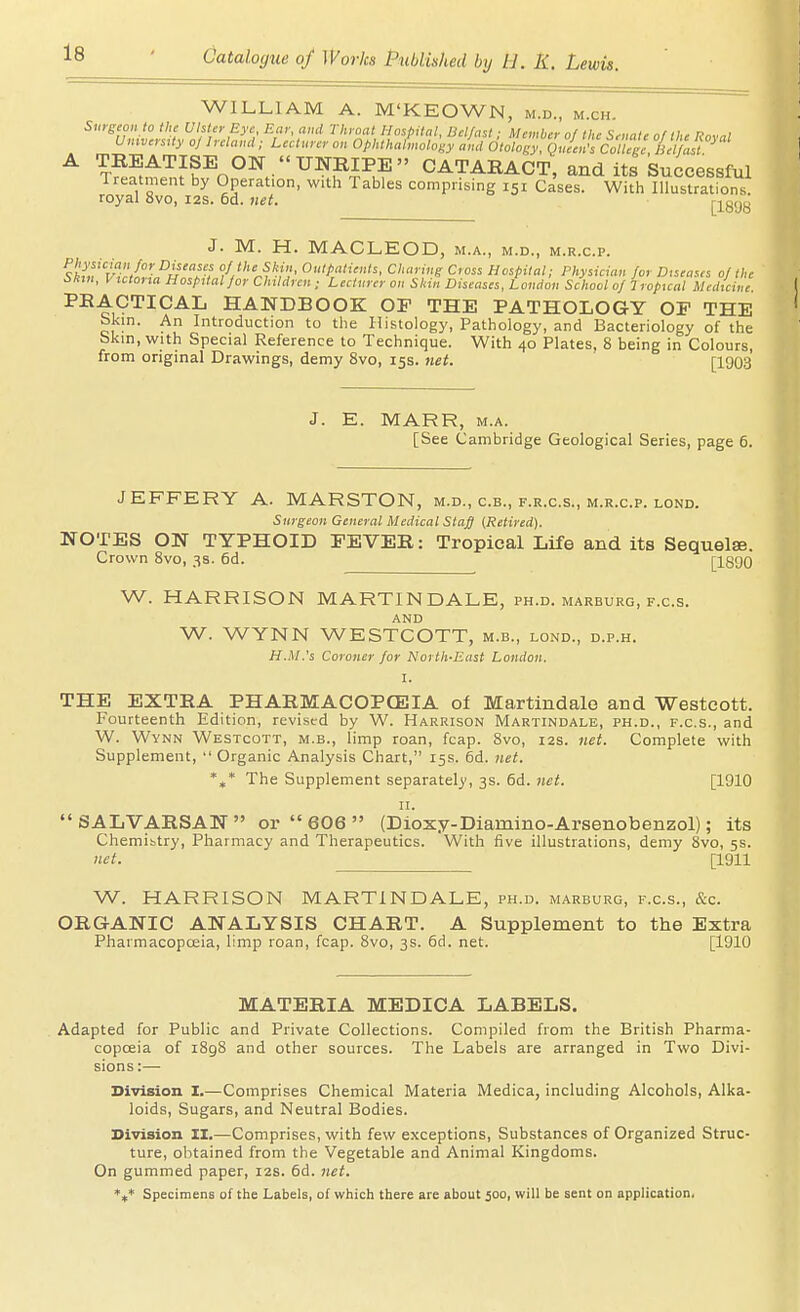 WILLIAM A. M'KEOWN, m.d., m.ch. Suygeon io the Ulster Eye Ear, and Throat Hospital, Belfast; Member of the Senate of the Roral UmversUy oj Ireland ■ Lecturer on Ophthabnology and Otology. Qnein's College, Bel ast ^ tS^^^^k^o^^/'^^^Fk^ cataract, and its Successful Treatment by Operation, with Tables comprising 151 Cases. Witli Illustrations royal 8vo, 12s. 6d. net. J. M. H. MACLEOD, m.a., m.d., m.r.c.p. ^i'^f'^l^vw/''-^A/'? Outpatients, Chafing Cross Hospital; Physician for Diseases of tin- Skm, Victoria Hospital for Children ; Lecturer on Skin Diseases, London School of Tropical Medicine. PEACTICAL HANDBOOK OP THE PATHOLOGY OP THE bkm. An Introduction to tlie Histology, Pathology, and Bacteriology of the Skin, with Special Reference to Technique. With 40 Plates, 8 being in Colours, from original Drawings, demy 8vo, 15s. net. [1903 J. E. MARR, M.A. [See Cambridge Geological Series, page 6. JEFFERY A. MARSTON, m.d., c.b., f.r.c.s., m.r.c.p. lond. Surgeon General Medical Staff ^Retired). NOTES ON TYPHOID EEVER: Tropical Life and its Sequelae. Crown 8vo, 3s. 6d. [1890 W. HARRISON MARTINDALE, ph.d. marburg, f.c.s. AND W. WYNN WESTCOTT, m.b., lond., d.p.h. H.M.'s Coroner for North-East London. I. THE EXTRA PHARMACOPCEIA of Martindale and Westcott. Fourteenth Edition, revised by W. Harrison Martindale, ph.d., f.c.s., and W. Wynn Westcott, m.b., limp roan, fcap. 8vo, 12s. net. Complete with Supplement,  Organic Analysis Chart, 15s. 6d. net. *t,* The Supplement separately, 3s. 6d. net. [1910 II. SALVARSAN or  606  (Dioxy-Diamino-Arsenobenzol); its Chemibtry, Pharmacy and Therapeutics. With five illustrations, demy 8vo, 5s. net. [1911 W. HARRISON MARTINDALE, ph.d. marburg, f.c.s., &c. ORGANIC ANALYSIS CHART. A Supplement to the Extra Pharmacopceia, limp roan, fcap. 8vo, 3s. 6d. net. [1910 MATERIA MEDICA LABELS. Adapted for Public and Private Collections. Compiled from the British Pharma- copceia of 1898 and other sources. The Labels are arranged in Two Divi- sions :— Division I.—Comprises Chemical Materia Medica, including Alcohols, Alka- loids, Sugars, and Neutral Bodies. Division II.—Comprises, with few exceptions, Substances of Organized Struc- ture, obtained from the Vegetable and Animal Kingdoms. On gummed paper, 12s. 5d. net. *i* Specimens of the Labels, of which there are about 500, will be sent on application.