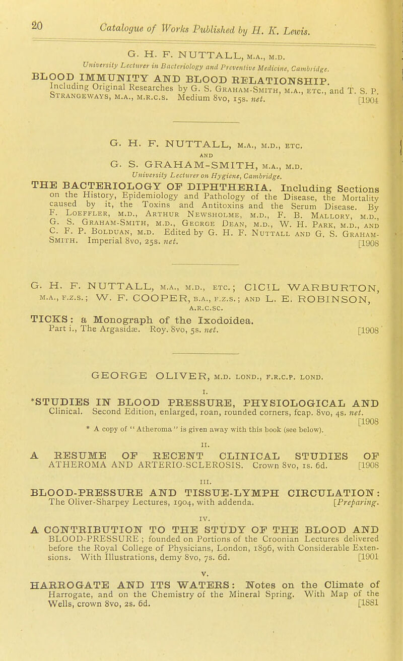 G. H. F. NUTTALL, m.a., m.d. Univeysity Lecturer in Bacteriology and Preventive Medicine, Cambiidge BLOOD IMMUNITY AND BLOOD RELATIONSHIP Including Original Researches by G. S. Gkaham-Smith, m.a., etc., and T. S. P bTRANGEWAYs, M.A., M.R.C.S. Medium 8vo, 15s. net. [l<Joi G. H. F. NUTTALL, M.A., M.D., ETC. AND G. S. GRAHAM-SMITH, m.a., m.d. University Lecturer on Hygiene, Cambridge. THE BACTERIOLOGY OF DIPHTHERIA. Including Sections on the History, Epidemiology and Pathology of the Disease, the Mortality caused by it, the Toxins and Antitoxins and the Serum Disease. By F. LOEFFLER, M.D., ARTHUR NeWSHOLME, M.D., F. B. MaLLORV, M.D., G. S. Graham-Smith, m.d., George Dean, m.d., W. H. Park, m.d. and C. F. P. BoLDUAN, M.D. Edited by G. H. F. Nuttall and G. S. Graham- Smith. Imperial 8vo, 25s. net. [1908 G. H. F. NUTTALL, m.a., m.d., etc.; CICIL WARBURTON, m.a., F.z.s.; W. F. COOPER, B.A., F.Z.S.; and L. E. ROBINSON, A.R.C.SC. TICKS: a Monograph of the Ixodoidea. Part i., The Argasids. Roy. 8vo, 5s. net. [1908 GEORGE OLIVER, m.d. lond., f.r.c.p. lond. ♦STUDIES IN BLOOD PRESSURE, PHYSIOLOGICAL AND Clinical. Second Edition, enlarged, roan, rounded corners, fcap. 8vo, 4s. net. [1908 * A copy of Atheroma  is given away with this book (see below). II. A RESUME OF RECENT CLINICAL STUDIES OP ATHEROMA AND ARTERIO-SCLEROSIS. Crown 8vo, is. 6d. [1908 in. BLOOD-PRESSURE AND TISSUE-LYMPH CIRCULATION: The Oliver-Sharpey Lectures, 1904, with addenda. [Preparing^. IV. A CONTRIBUTION TO THE STUDY OP THE BLOOD AND BLOOD-PRESSURE ; founded on Portions of the Croonian Lectures delivered before the Royal College of Physicians, London, i8g6, with Considerable Exten- sions. With Illustrations, demy 8vo, 7s. 6d. [1901 V. HARROGATE AND ITS WATERS: Notes on the Climate of Harrogate, and on the Chemistry of the Mineral Spring. With Map of the Wells, crown 8vo, 2S. 6d. [1881