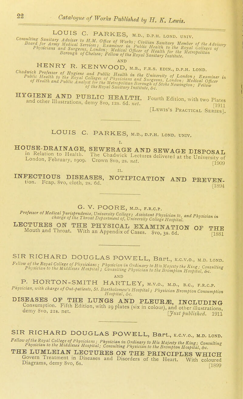 LOUIS C. PARKES, m.d., d.p.h. lond. uk.v. Borough of Chelsea; Fellow of thciZl imtt^^^^^^^^ AND n , Ji^^^ KENWOOD, m.b., p.k.s. edin., d.p.h. lond. 01 the hoyal Salutary Instttiite, &c. ^^a^K?i,f^^^- HEALTH. Fourth Edition, with two Plates and other Illustrations, demy 8vo, 12s. 6d. net. [-ig\\ [Lewis's Practical Series]. LOUIS C. PARKES, M.D., D.P.H. LOND. UNIV. I. HOUSE-DRAINAGE. SEWERAGE AND SEWAGE DISPOSAL m Relation to Health. The Chadwick Lectures deliverii at thrUniveV^ttof London, February, igog. Crown 8vo, 2s. net. [1909 II. 'Tifn^'^Jc^a^io^cfo^f t?d' ISTOTIFICATION AND PREVEN- ' [1894 G. V. POORE, M.D., F.R.C.P, Professor of Medical Jurisprudence, University CoUepe- Assistant Phviirin^ fr. ^-.j ni. ■■ charge of the Throit DepartJent Co/Ko^^ LECTURES ON THE PHYSICAL EXAMINATION OF THF Mouth and Throat. With an Appendix of Cases. Svo.ss^ed [ggi SIR RICHARD DOUGLAS POWELL, Bart., k.c.v.o., m.d. lond. Fellow of the Royal College of Physicians; Physician in Ordinary to His Majesty the King ■ Consulting Phystcmn to the Middlesex Hospual; Consulting Physicmn to the BrompUnHVspital.&c. ^ AND P. HORTON-SMITH HARTLEY, m.v.c, m.d., b.c, f.r.c p Phystcian. with charge of Out-patients, St. Bartholomew's Hospital; Physician Brompton Consumption iiospttai, &c. ^ DISEASES OP THE LUNGS AND PLEURA. INCLUDING Consumption. Fifth Edition, with 29 plates (six in colour), and other illustrationT demy bvo, 21s. net. puhlhhcd. 1911 SIR RICHARD DOUGLAS POWELL, Bart., k.c.v.o., m.d. lond. Fellow of the Royal College of Physicians; Physician in Ordinary to His Majesty the King- Consulting Physician to the Middlesex Hospital; Consulting Physician to the Brompton Hospual THE LUMLEIAN LECTURES ON THE PRINCIPLES WHICH Govern Treatment in Diseases and Disorders of the Heart. With coloured Diagrams, demy 8vo, 6s. pggg