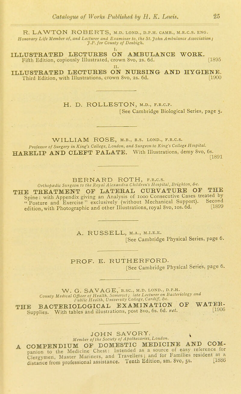 R. LAWTON ROBERTS, m.d. lond., d.p.h. camb., m.r.c.s. eng. Honorary Li/e Member of, and Lecturer and Examiner to, the St. John Ambulance Association ; J.P. for County of Denbigh, I. ILLUSTRATED LECTURES ON AMBULANCE WORK. Fifth Edition, copiously Illustrated, crown 8vo, 2s. 6d. [1895 II. ILLUSTRATED LECTURES ON NURSING AND HYGIENE. Third Edition, with Illustrations, crown 8vo, 2S. 6d. [1900 H. D. ROLLESTON, m.d., f.r.c.p. [See Cambridge Biological Series, page 5. WILLIAM ROSE, m.b., b.s. lond., f.r.c.s. Professor of Surgery in King's College, London, and Surgeon to King's College Hospital. HARELIP AND CLEFT PALATE. With Illustrations, demy 8vo, 6s. [1891 BERNARD ROTH, f.r.c.s. Orthopedic Surgeon to the Royal Alexandra Children's Hospital, Brighton, &c. THE TREATMENT OF LATERAL CURVATURE OF THE Spine: with Appendix giving an Analysis of 1000 Consecutive Cases treated by Posture and Exercise exclusively (without Mechanical Support). Second edition, with Photographic and other Illustrations, royal 8vo, los. 6d, [1899 A. RUSSELL, M.A., M.i.E.E. [See Cambridge Physical Series, page 6. PROF. E. RUTHERFORD. [See Cambridge Physical Series, page 6. W. G. SAVAGE,b.SC., M.D. LOND., D.P.H. County Medtcal Officer 0/ Health. Somerset; late Lecturer on Bacteriology and 1-ublic Health, University College, Cardiff, &c. THE BACTERIOLOGICAL EXAMINATION OF WATEB- Supplies. With tables and illustrations, post Svo, 6s. 6d. net. L^JUD JOHN SAVORY. ^ Member of the Society of Apothecaries, London. COMPENDIUM OF DOMESTIC MEDICINE AND COM- panion to the Medicine Chest: Intended as a source of easy reference for Clergymen. Master Mariners, and Travellers; and lor Families resident at a dibtance from professional assistance. Tenth Edition, sm, 8vo, 5s. [188b