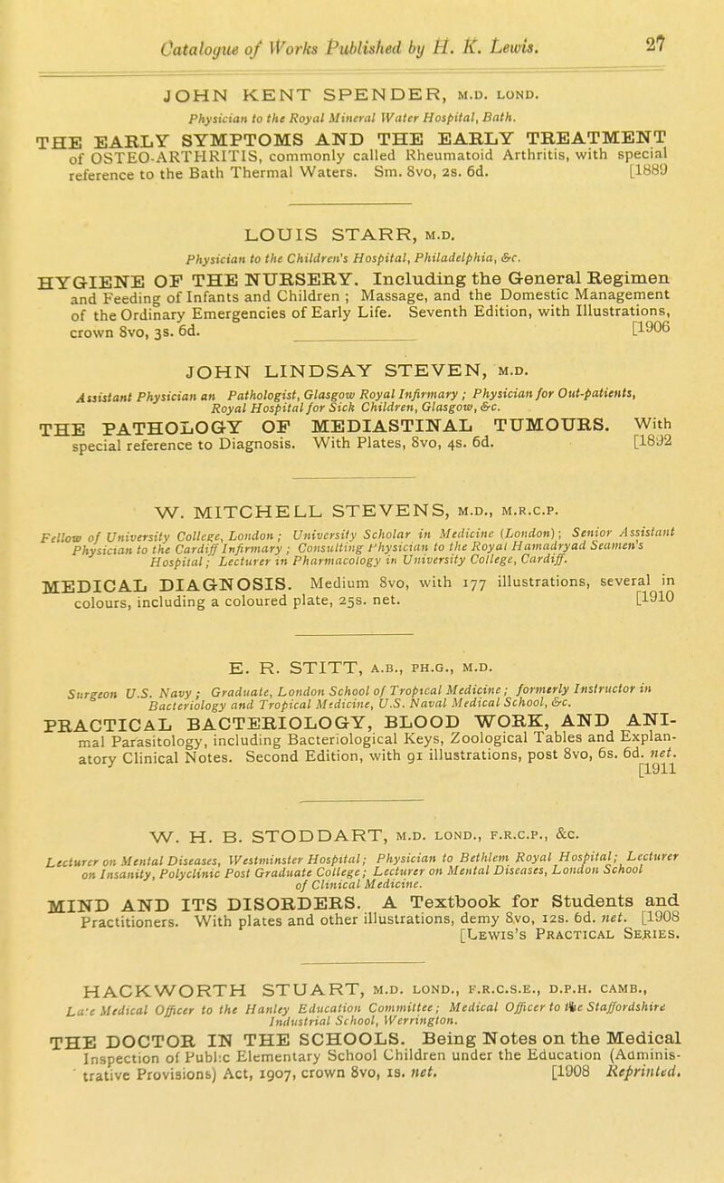JOHN KENT SPENDER, m.d. lond. Physician to the Royal Mineral Water Hospital, Bath. THE EARLY SYMPTOMS AND THE EARLY TREATMENT of OSTEO-ARTHRITIS, commonly called Rheumatoid Arthritis, with special reference to the Bath Thermal Waters. Sm. 8vo, 2s. 6d. [1889 LOUIS STARR, m.d. physician to the Children's Hospital, Philadelphia, &c. HYGIENE OF THE NURSERY. Including the General Regimen and Feeding of Infants and Children ; Massage, and the Domestic Management of the Ordinary Emergencies of Early Life. Seventh Edition, with Illustrations, crown 8vo, 3s. 6d. [1906 JOHN LINDSAY STEVEN, m.d. Assistant Physician an Pathologist, Glasgow Royal Infirmary; Physician for Out-patients, Royal Hospital for Sick Children, Glasgow, &c. THE PATHOLOGY OP MEDIASTINAL TUMOURS. With special reference to Diagnosis. With Plates, 8vo, 4s. 6d. [1892 W. MITCHELL STEVENS, M.D., M.R.C.P. Fellow of University College, London; University Scholar in Medicine (London); Senior Assistant Physician to the Cardiff Infirmary ; Consulting physician to the Royal Hamadryad Seamen s Hospital; Lecturer in Pharmacology in University College, Cardiff. MEDICAL DIAGNOSIS. Medium Svo, with 177 illustrations, several in colours, including a coloured plate, 25s. net. [1910 E. R. STITT, A.B., PH.G., M.D. Surgeon U.S. Navy ; Graduate, London School of Tropical Medicine; formerly Instructor in Bacteriology and Tropical Mtdicine, U.S. Naval Medical School, &c. PRACTICAL BACTERIOLOGY, BLOOD WORK, AND ANI- mal Parasitology, including Bacteriological Keys, Zoological Tables and Explan- atory Clinical Notes. Second Edition, with gi illustrations, post Svo, 6s. 6d. net. W. H. B. STODDART, m.d. lond., f.r.c.p., &c. Lecturer on Mental Diseases, Westminster Hospital; Physician to Bethlem Royal Hospital; Lecturer on Insanity, Polyclinic Post Graduate College; Lecturer on Mental Diseases, London School of Clinical Medicine. MIND AND ITS DISORDERS. A Textbook for Students and Practitioners. With plates and other illustrations, demy Svo, 12s. 6d. 7iet. [1908 [Lewis's Practical Series. HACKWORTH STUART, m.d. lond., f.r.c.s.e., d.p.h. camb., La-e Medical Officer to the Hanley Education Committee; Medical Officer to ^e Staffordshire Industrial School, Werrington. THE DOCTOR IN THE SCHOOLS. Being Notes on the Medical Inspection of Pubhc Elementary School Children under the Education (Adminis- ' trative ProvisionsJ Act, 1907, crown Svo, is. net. [1908 Reprinted,