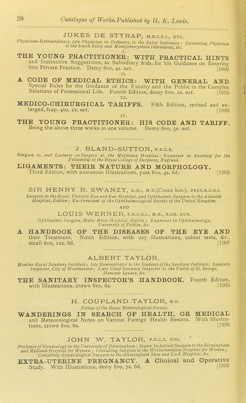 JUKES DE STYRAP, m.r.c.p.i., etc. Physician-Extraordinary late Physician in Ordinary, to the Salop Infirmary: Coiisulltne Physician to the South Salop and Montgomeryshire Infirmaries, etc. THE YOUNG PRACTITIONER: WITH PRACTICAL HINTS and Instructive Suggestions, as Subsidiary Aids, for his Guidance on Entering into Private Practice. Demy 8vo, 4s. net. [1890 II. A CODE OF MEDICAL ETHICS: WITH GENERAL AND Special Rules for the Guidance of the Faculty and the Public in the Complex Relations of Professional Life. Fourth Edition, demy 8vo, 2S. 7iet. [1896 in. MEDICO-CHIRURGICAL TARIFFS. Fifth Edition, revised and en- larged, fcap. 4to, is. net. [1890 IV. THE YOUNG PRACTITIONER: HIS CODE AND TARIFF. Being the above three works in one volume. Demy Svo, 5s. 7iet. J. BLAND-SUTTON, f.r.c.s. Surgeon to, and Lecturer on Surgery at, the Middlesex Hospital; Examiner in Anatomy for the Fellowship to the Royal College of Surgeons, England. LIGAMENTS: THEIR NATURE AND MORPHOLOGY. Third Edition, vv'ith numerous Illustrations, post Svo, 4s. 6d. [1902 SIR HENRY R. SWANZY, a.m., u.-D.[Cmisa hon.), pres.r.c.s.i. Surgeon to theRoyal Victoria Eye and Ear Hospital, and Ophthalmic Surgeon to the Adelaide Hospital, Dublin; Ex-Prestdent of the Ophthalmological Society of the United Kingdom. AND LOUIS WERNER, f.r.c.s.i., m.b., b.ch. dub. Ophthalmic Surgeon, Mater Miser Hospital, Dublin ; Examiner in Ophthalmology, University of Dublin, &c. HANDBOOK OF THE DISEASES OF THE EYE AND their Treatment. Ninth Edition, with 227 illustrations, colour tests, &c., small Svo, 12s. 6d. [1907 ALBERT TAYLOR. Member Royal Sanitary Institute; late Demonstrator to the Students of the Sanitary Institute; Sanitary Inspector, City of Westminster; Late Chief Sanitary Inspector to the Vestry of St. George, Hanover Square, &c. THE SANITARY INSPECTOR'S HANDBOOK. Fourth Edition, with Illustrations, crown Svo, 6s. [1905 H. COUPLAND TAYLOR, m.d. Fellow of the Royal Meteorological Society. WANDERINGS IN SEARCH OP HEALTH, OR MEDICAL and Meteorological Notes on Various Foreign Health Resorts. With Illustra- tions, crown Svo, 6s. [1890 JOHN W. TAYLOR, f.r.c.s. eng. ' Professor of Gynecology in the University of Birmingham; Senior In-patient Surgeon to the Birmingham and Midland Hospital for Women ; Consulting Surgeon to the Wolverhampton Hospital for Women; Consulting Gynecological Surgeon to the Birmingham Skin and Lock Hospital, &c. EXTRA-UTERINE PREGNANCY. A Clinical and Operative Study. With Illustrations, demy Svo, 7s. 6d- [1899