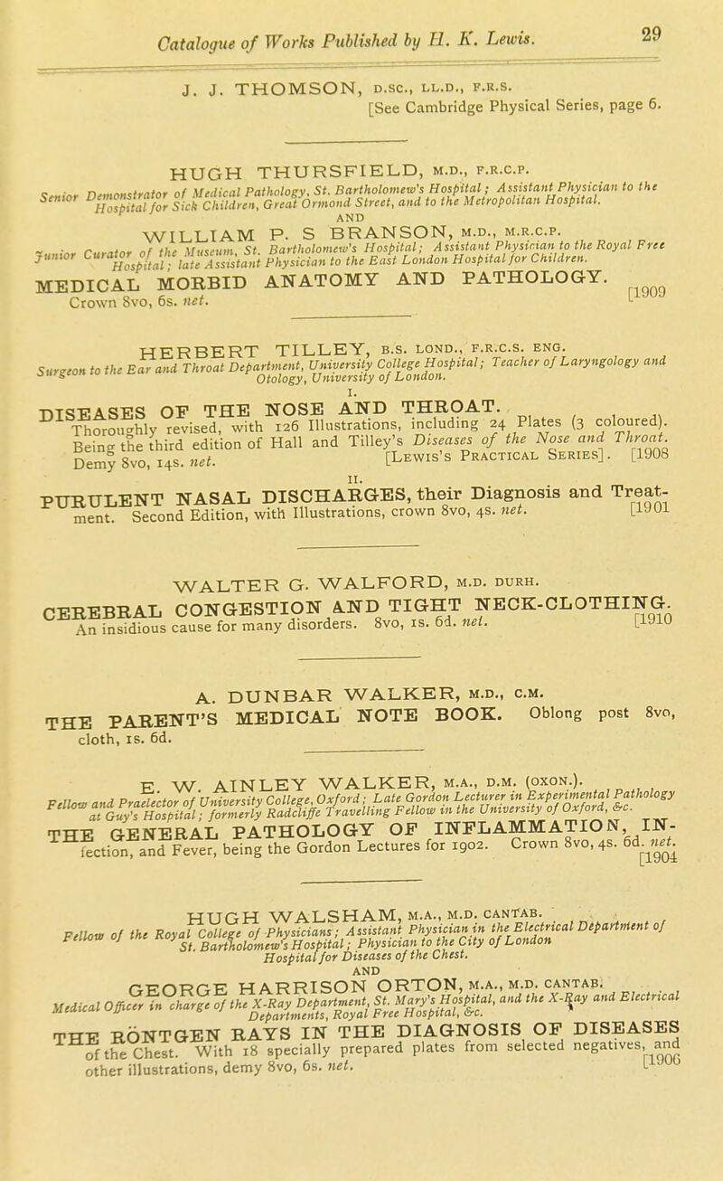 J. J. THOMSON, D.SC, LL.D., F.R.S. [See Cambridge Physical Series, page 6. HUGH THURSFIELD, m.d., f.r.c.p. c • n™-,«,*,„Mr nf Mtclical Patholoev. St. Bartholomew's Hospital; Assistant Physician to the Senwr D^oMor^ |f/clilT.., G««f Onnomi Street, and to th'e Metropolitan Hospital. AND WILLIAM P. S BRANSON, m.d., m.r.c.p. ■ r-..,,tnr nf thf Vuseuin St Bartholomew's Hospital; Assistant Physician to the Royal Free Junior C««^or o/^'/^'^^Yrirj;^ Physician to the Ea^t London Hospital/or Children. MEDICAL MORBID ANATOMY AND PATHOLOGY. ^^^^^ Crown 8vo, 6s. net. HERBERT TILLEY, b.s. lond., f.r.c.s. eng. Surgeon to the Ear and Throat Department. University College Hospital; Teacher of Laryngology and oiirgcun Otology, University of London. I. ■nT^-PA^SFS OP THE NOSE AND THROAT. Thoroi^^hly revised, with 126 Illustrations, including 24 Plates (3 coloured). Bdn^theihird edition of Hall and TiUey's Diseases of the Nose and Thyoat Demy 8vo, 14s. net. [Lewis's Practical Series]. [1908 PURULENT NASAL DISCHARGES, their Diagnosis and Treat- ment. Second Edition, with Illustrations, crown 8vo, 4s. net. lUOl WALTER G. WALFORD, m.d. durh. CEREBRAL CONGESTION A.ND TIGHT NECK-CLOTHING An insidious cause for many disorders. Svo, is. 6d. rtei. [iJiU A. DUNBAR WALKER, m.d., cm. THE PARENT'S MEDICAL NOTE BOOK. Oblong post Svo, cloth, IS. 6d. E W. AINLEY WALKER, m.a., d.m. (oxon.). THE GENERAL PATHOLOGY OF INFLAMMATION IN- SctiSi anf Fever, being the Gordon Lectures for 1902. Crown Svo, 4s. 6d.^,^.J. HUGH WALSHAM.M.A., M.D. CANTAB. Pdhw of the Royal College 0/Physicians; Assistant Physicianin the Electrical Department 0/ Fellow 0; me hospital; Physician to the City 0/London Hospital for Diseases of the Chest. AND ■cr^wn-p' MARRISON ORTON, m.a., m.d. cantaBi y^edical Ofiurl'^cSrfefft^^Xwlfr^^^^^ l^^^^S^f^^^ Departments, Royal Free Hospital, &c. TTT-P RONTGEN RAYS IN THE DIAGNOSIS OP DISEASES of the Chest. With 18 specially prepared plates from selected negatives and other illustrations, demy Svo, 6s. net. l^''^^