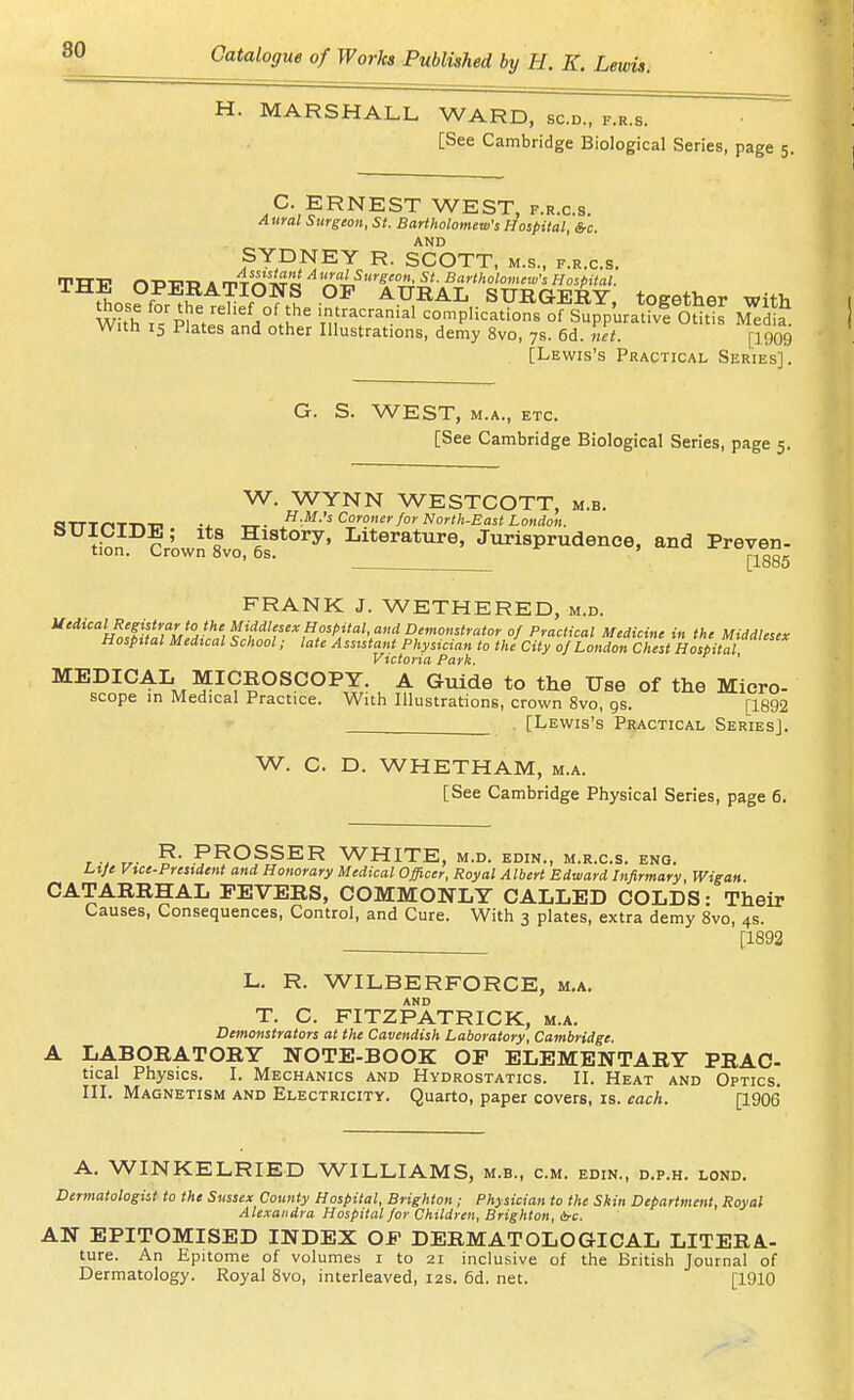 H. MARSHALL WARD, sc.d., f.r.s. [See Cambridge Biological Series, page 5. C. ERNEST WEST, f.r.c.s. Aural Surgeon, St. Bariholomew's Hospital, &c. AND SYDNEY R. SCOTT, m.s., f.r.c.s. TTT-P n-D-CW A rVT^'iro ^ '^T^'St. Bartholomew's Hospital. IHE OPERATIONS OF AURAL SURGERY, together with With °/pi.V 'r^^-' complication, of Supp'uratfvf Otitis Medl With 15 Plates and other Illustrations, demy 8vo, 7s. 6d. net. [igog [Lewis's Practical Series]. G. S. WEST, M.A., ETC. [See Cambridge Biological Series, page 5. W. WYNN WESTCOTT, m.b. H.M.'s Coroner for North-East London. f History, Literature, Jurisprudence, and Preven- tion. L-rown ovo, os. [1885 FRANK J. WETHERED, m.d. ^''*'''w^ffj?'7;^'w ^^'/''''f'',^'^/''''''''*''^'''''''-''''''' °f Practical Medicine in the Middlesex Hospital Medtcal School; late Assistant Physician to the City of London Chest Hospital Victoria Park. ' MEDICAL MICROSCOPY. A Guide to the Use of the Micro- scope in Medical Practice. With Illustrations, crown 8vo, gs. [1892 . [Lewis's Practical Series]. W. C. D. WHETHAM, m.a. [See Cambridge Physical Series, page 6. r : r.- GROSSER WHITE, M.D. EDIN., M.R.C.S. ENG. Lrje Vtce-President and Honorary Medical Officer, Royal Albert Edward Infirmary, Wigan. CATARRHAL FEVERS, COMMONLY CALLED COLDS • Their Causes, Consequences, Control, and Cure. With 3 plates, extra demy 8vo, 4s. [1892 L. R. WILBERFORCE, m.a. AND T. C. FITZPATRICK, m.a. Demonstrators at the Cavendish Laboratory, Cambridge. A LABORATORY NOTE-BOOK OP ELEMENTARY PRAC- tical Physics. I. Mechanics and Hydrostatics. II. Heat and Optics. III. Magnetism and Electricity. Quarto, paper covers, is. each. [1906 A. WINKELRIED WILLIAMS, m.b., cm. edin., d.p.h. lond. Dermatologist to the Sussex County Hospital, Brighton; Physician to the Skin Department, Royal Alexandra Hospital for Children, Brighton, A-c. AN EPITOMISED INDEX OF DERMATOLOGICAL LITERA.- ture. An Epitome of volumes i to 21 inclusive of the British Journal of Dermatology. Royal Svo, interleaved, 12s. 6d. net. [1910