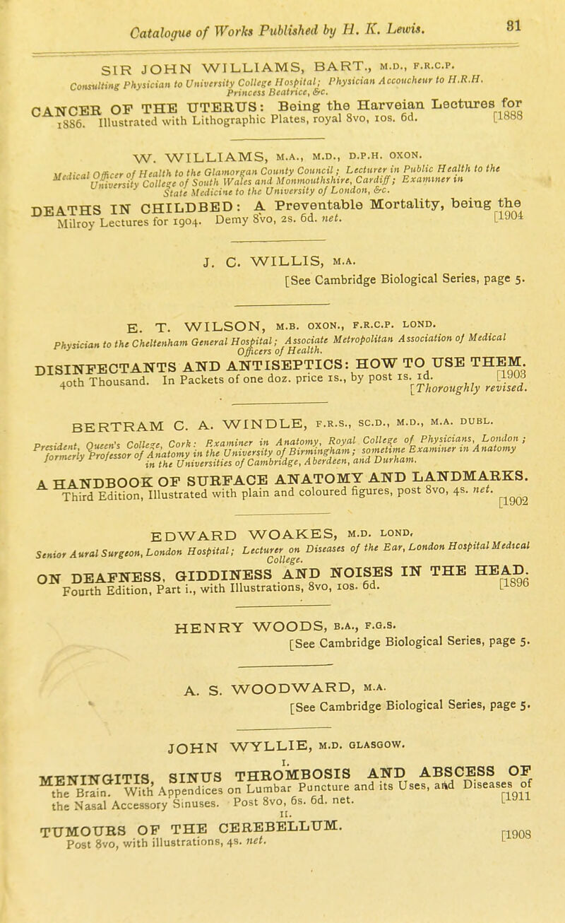 SIR JOHN WILLIAMS, BART., m.d., f.r.c.p. Consulting Physician to University College Hospital; Physician Accoucheur to H.R.H. Princess Beatrice, &c. CANCER OP THE UTERUS: Being the Harveian Lectures for 1886. Illustrated with Lithographic Plates, royal 8vo, los. 6d. [1888 W. WILLIAMS, M.A., M.D., D.P.H. OXON, \r,dical Officer of Health to the Glamorgan County Council; Lecturer in Public Health to the ^ uS.versitv College of South Wales and Monmouthshire, Cardiff; Examiner tn State Medicine to the University of London, &c. DEATHS IN CHILDBED: A Preventable Mortality, being the Milroy Lectures for 1904. Demy 8vo, 2s. 6d. net. [1J04 J. C. WILLIS, M.A. [See Cambridge Biological Series, page 5. E. T. WILSON, M.B. OXON., f.r.c.p. lond. Physician to the Cheltenham General Hospital; Associate Metropolitan Association of Medical ■' Officers of Health. DISINFECTANTS AND ANTISEPTICS: HOW TO USE THEM 40th Thousand. In Packets of one doz. price is., by post is. id. iiii^ [Thoroughly revised. BERTRAM C. A. WINDLE, f.r.s., sc.d., m.d., m.a. duel. ., i ,-. . ^.i7.„. r„..b. PrnminFr in Anatomv. Roval College of Physicians, London; %1mllly%roTe:so?^7^^^^^^ jormeny t-rujcs> j universities of Cambridge, A berdeen, and Durham. A HANDBOOK OP SURFACE ANATOMY AND LANDMARKS. Third Edition, Illustrated with plain and coloured figures, post 8vo, 4s. net. ^^^^^ EDWARD WOAKES, m.d. lond. Senior Aural Surgeon, London Hospital; Lecturer on Diseases of the Ear, London HospitalMedtcal ON DEAFNESS, GIDDINESs AND NOISES IN THE HEAD Fourth Edition, Part i., with Illustrations, 8vo, los. 6d. LJ-t>yo HENRY WOODS, b.a., f.g.s. [See Cambridge Biological Series, page 5. A. S. WOODWARD, m.a. [See Cambridge Biological Series, page 5. JOHN WYLLIE, m.d, Glasgow. TW-cwTTsraTTTq SINUS THROMBOSIS AND ABSCESS OP ^SNZ^^wt Ap^p'eS on Simbar Puncture and its Uses, aid Diseases of the Nasal Accessory Sinuses. Post 8vo,^ 6s. 6d. net. l^^^^ TUMOURS OP THE CEREBELLUM. Post 8vo, with illustrations, 4s. net. l