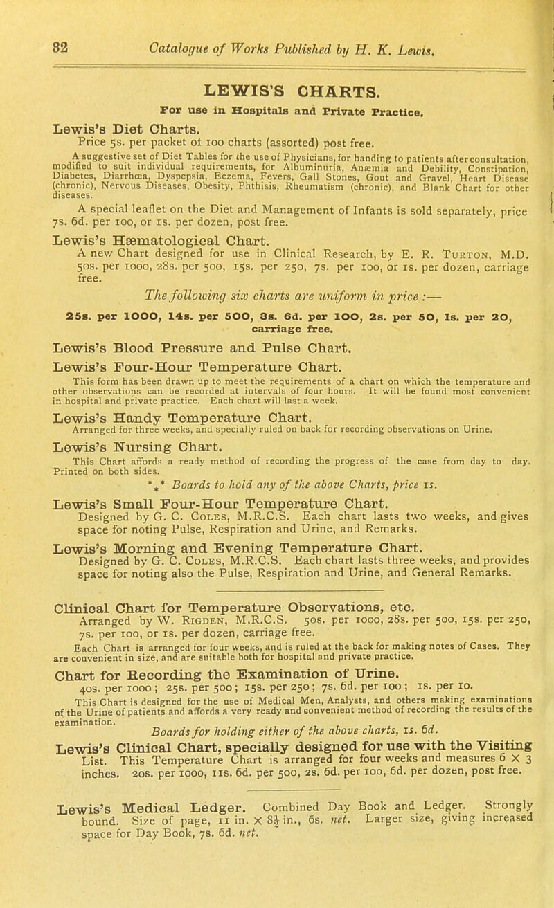 LEWIS'S CHARTS. For use in Hospitals and Private Practice, Lewis's Diet Charts. Price 5s. per packet ot 100 charts (assorted) post free. A suggestive set of Diet Tables for the use of Physicians, for handing to patients after consultation, modified to suit individual requirements, for Albuminuria, Anamia and Debility, Constipation, Diabetes, Diarrhoea, Dyspepsia, Eczema, Fevers, Gall Stones, Gout and Gravel, Heart Disease (chronic), Nervous Diseases, Obesity, Phthisis, Rheumatism (chronic), and Blank Chart for other diseases. A special leaflet on the Diet and Management of Infants is sold separately, price 7s. 6d. per 100, or is. per dozen, post free. Lewis's Hsematologieal Ctiart. A new Chart designed for use in Clinical Research, by E. R. Turton, M.D. 50S. per 1000, 28s. per 500, 15s. per 250, 7s. per 100, or is. per dozen, carriage free. The following six charts are uniform in price :— 258. per lOOO, 14s, per 500, 3s, 6d. per lOO, 2s, per SO, Is. per 20, carriage free. Lewis's Blood Pressure and Pidse Chart. Lewis's Four-Hour Temperature Chart. This form has been drawn up to meet the requirements of a chart on which the temperature and other observations can be recorded at intervals of four hours. It will be found most convenient in hospital and private practice. Each chart will last a week. Lewis's Handy Temperatvire Chart, Arranged for three weeks, and specially ruled on back for recording observations on Urine. Lewis's Nursing Chart, This Chart affords a ready method of recording the progress of the case from day to day. Printed on both sides. Boards to hold any of the above Charts, price is. Lewis's Small Pour-Hour Temperature Chart, Designed by G. C. Coles, M.R.CS. Each chart lasts two weeks, and gives space for noting Pulse, Respiration and Urine, and Remarks. Lewis's Morning and Evening Temperature Chart. Designed by G. C. Coles, M.R.CS. Each chart lasts three weeks, and provides space for noting also the Pulse, Respiration and Urine, and General Remarks. CUnical Chart for Temperature Observations, etc. Arranged by W. Rigden, M.R.CS. 50s. per 1000, 28s. per 500, 15s. per 250, 7s. per 100, or is. per dozen, carriage free. Each Chart is arranged for four weeks, and is ruled at the back for making notes of Cases. They are convenient in size, and are suitable both for hospital and private practice. Chart for Recording the Examination of Urine. 40S. per 1000 ; 25s. per 500; 15s. per 250; 7s. 6d. per 100 ; is. per 10. This Chart is designed for the use of Medical Men, Analysts, and others making examinations of the Urine of patients and affords a very ready and convenient method of recording the results of the examination. - , , , , cj Boards for holding either of the above charts, is. od. Lewis's Clinical Chart, specially designed for use with the Visiting List. This Temperature Chart is arranged for four weeks and measures 6X3 inches. 20s. per 1000, iis. 6d. per 500, 2s. 6d. per 100, 6d. per dozen, post free. Lewis's Medical Ledger. Combined Day Book and Ledger. Strongly bound. Size of page, iiin. X8|in., 6s. net. Larger size, giving increased space for Day Book, 7s. 6d. «ef.