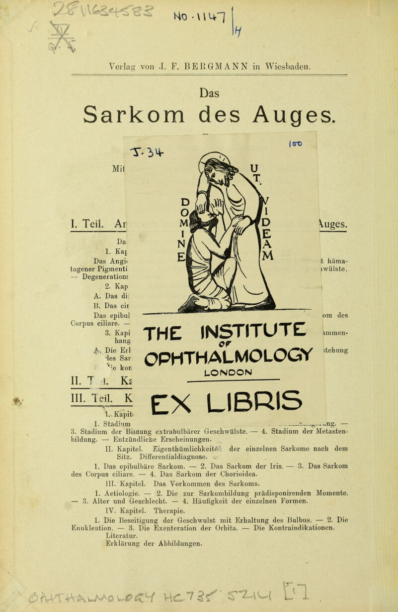 Ho • \ \ i+l Verlas von .1. F. BERGMANN in Wiesbaden. Das Sarkom des Auges CTO Mit I. Teil Ar Da 1. Kai Das Angi< togener Pigmenti — Degeneration* 2. Kap A. Das dii B. Das cir Das epibuJ Corpus ciliare. — 3. Kapi hang f. Die Erl des Sar ^ie kor THE INSTITUTE OPHTHALMOLOGY Vuges. t häma- lwiilste. om des Iimmen- 5tehung II. Ks LONDON EX LIBRIS III. Teil. K LvKapiti I. Stadium s~™ng, — 3. Stadium der Bildung extrabulbärer Geschwülste. — 4. Stadium der Metasten- bildung. — Entzündliche Erscheinungen. II. Kapitel. Eigenthümlichkeitev der einzelnen Sarkome nach dem Sitz. Differentialdiagnose. 1. Das epibulbäre Sarkom. — 2. Das Sarkom der Iris. — 3. Das Sarkom des Corpus ciliare. — 4. Das Sarkom der Chorioidea. III. Kapitel. Das Vorkommen des Sarkoms. 1. Aetiologie. — 2. Die zur Sarkombildung prädisponirenden Momente. — 3. Alter und Geschlecht. — 4. Häufigkeit der einzelnen Formen. IV. Kapitel. Therapie. 1. Die Beseitigung der Geschwulst mit Erhaltung des Bulbus. — 2. Die Enukleation. — 3. Die Exenteration der Orbita. — Die Kontraindikationen. Literatur. Erklärung der Abbildungen. Ca