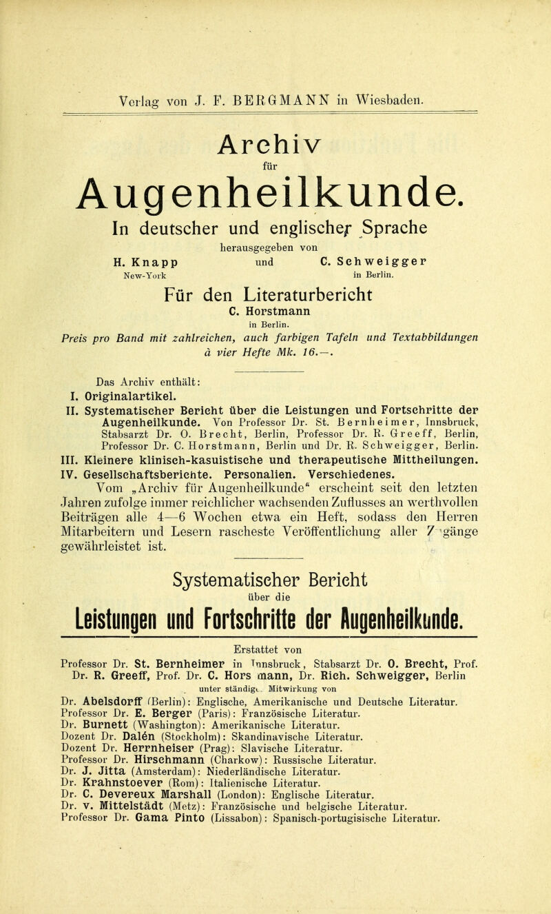 Archiv für Augenheilkunde. In deutscher und englische/* Sprache herausgegeben von H. Knapp und C. Sehweigger New-York in Berlin. Für den Literaturbericht C. Horstmann in Berlin. Preis pro Band mit zahlreichen, auch farbigen Tafeln und Textabbildungen ä vier Hefte Mk. 16.-. Das Archiv enthält: I. Originalartikel. II. Systematiseher Berieht über die Leistungen und Fortschritte der Augenheilkunde. Von Professor Dr. St. Bernheimer, Innsbruck, Stabsarzt Dr. 0. Brecht, Berlin, Professor Dr. R. Greeff, Berlin, Professor Dr. C. Horstmann, Berlin und Dr. R. Schweigger, Berlin. III. Kleinere klinisch-kasuistische und therapeutische Mittheilungen. IV. Gesellsehaftsberiehte. Personalien. Verschiedenes. Vom „Archiv für Augenheilkunde erscheint seit den letzten Jahren zufolge immer reichlicher wachsenden Zuflusses an werthvollen Beiträgen alle 4—6 Wochen etwa ein Heft, sodass den Herren Mitarbeitern und Lesern rascheste Veröffentlichung aller 7 gänge gewährleistet ist. Systematiseher Berieht über die Leistungen und Fortschritte der Augenheilkunde. Erstattet von Professor Dr. St. Bernheimer in Innsbruck, Stabsarzt Dr. 0. Brecht, Prof. Dr. R. Greeff, Prof. Dr. C. Hors mann, Dr. Rieh. Sehweigger, Berlin unter ständig».. Mitwirkung von Dr. Abelsdorff (Berlin): Englische, Amerikanische und Deutsche Literatur. Professor Dr. E. Berger (Paris): Französische Literatur. Dr. Burnett (Washington): Amerikanische Literatur. Dozent Dr. Dalön (Stockholm): Skandinavische Literatur. Dozent Dr. Herrnheiser (Prag): Slavische Literatur. Professor Dr. Hirsehmann (Charkow): Russische Literatur. Dr. J. Jitta (Amsterdam): Niederländische Literatur. Dr. Krahnstoever (Rom): Italienische Literatur. Dr. C. Devereux Marshall (London): Englische Literatur. Dr. V. Mittelstadt (Metz): Französische und belgische Literatur. Professor Dr. Gama Pinto (Lissabon): Spanisch-portugisische Literatur.