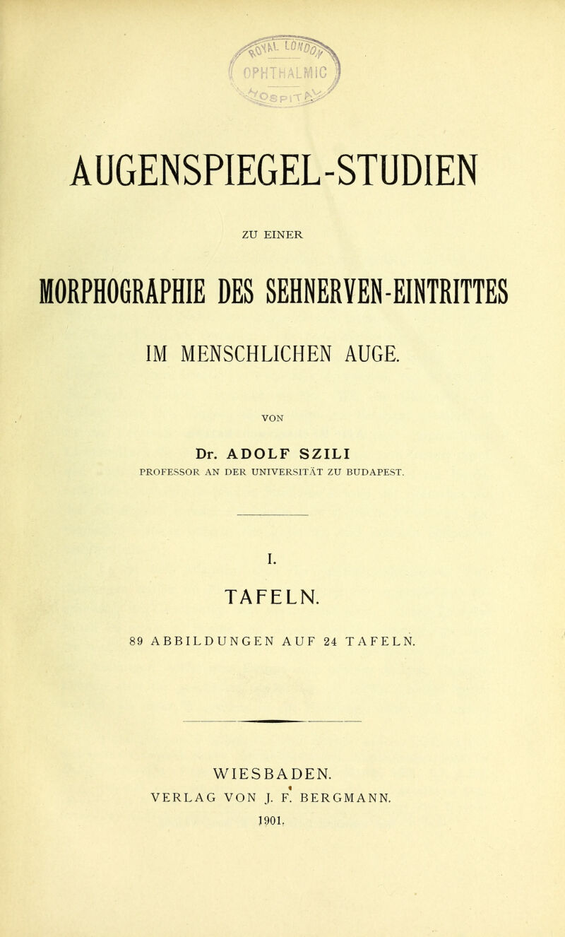 ZU EINER MORPHOGRAPHIE DES SEHNERVEN-EINTRITTES IM MENSCHLICHEN AUGE. VON Dr. ADOLF SZILI PROFESSOR AN DER UNIVERSITÄT ZU BUDAPEST. I. TAFELN. 89 ABBILDUNGEN AUF 24 TAFELN. WIESBADEN. VERLAG VON J. F. BERGMANN. J90L