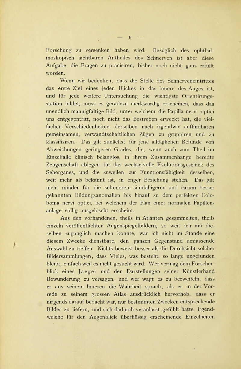 Forschung zu versenken haben wird. Bezüglich des ophthal- moskopisch sichtbaren Antheiles des Sehnerven ist aber diese Aufgabe, die Fragen zu präcisiren, bisher noch nicht ganz erfüllt worden. Wenn wir bedenken, dass die Stelle des Sehnerveneintrittes das erste Ziel eines jeden Blickes in das Innere des Auges ist, und für jede weitere Untersuchung die wichtigste Orientirungs- station bildet, muss es geradezu merkwürdig erscheinen, dass das unendlich mannigfaltige Bild, unter welchem die Papilla nervi optici uns entgegentritt, noch nicht das Bestreben erweckt hat, die viel- fachen Verschiedenheiten derselben nach irgendwie auffindbaren gemeinsamen, verwandtschaftlichen Zügen zu gruppiren und zu klassifiziren. Das gilt zunächst für jene alltäglichen Befunde von Abweichungen geringeren Grades, die, wenn auch zum Theil im Einzelfalle klinisch belanglos, in ihrem Zusammenhange beredte Zeugenschaft ablegen für das wechselvolle Evolutionsgeschick des Sehorganes, und die zuweilen zur Functionsfähigkeit desselben, weit mehr als bekannt ist, in enger Beziehung stehen. Das gilt nicht minder für die selteneren, sinnfälligeren und darum besser gekannten Bildungsanomalien bis hinauf zu dem perfekten Colo- boma nervi optici, bei welchem der Plan einer normalen Papillen- anlage völlig ausgelöscht erscheint. Aus den vorhandenen, theils in Atlanten gesammelten, theils einzeln veröffentlichten Augenspiegelbildern, so weit ich mir die- selben zugänglich machen konnte, war ich nicht im Stande eine diesem Zwecke dienstbare, den ganzen Gegenstand umfassende Auswahl zu treffen. Nichts beweist besser als die Durchsicht solcher Bildersammlungen, dass Vieles, was besteht, so lange ungefunden bleibt, einfach weil es nicht gesucht wird. Wer vermag dem Forscher- blick eines Jaeger und den Darstellungen seiner Künstlerhand Bewunderung zu versagen, und wer wagt es zu bezweifeln, dass er aus seinem Inneren die Wahrheit sprach, als er in der Vor- rede zu seinem grossen Atlas ausdrücklich hervorhob, dass er nirgends darauf bedacht war, nur bestimmten Zwecken entsprechende Bilder zu liefern, und sich dadurch veranlasst gefühlt hätte, irgend- welche für den Augenblick überflüssig erscheinende Einzelheiten