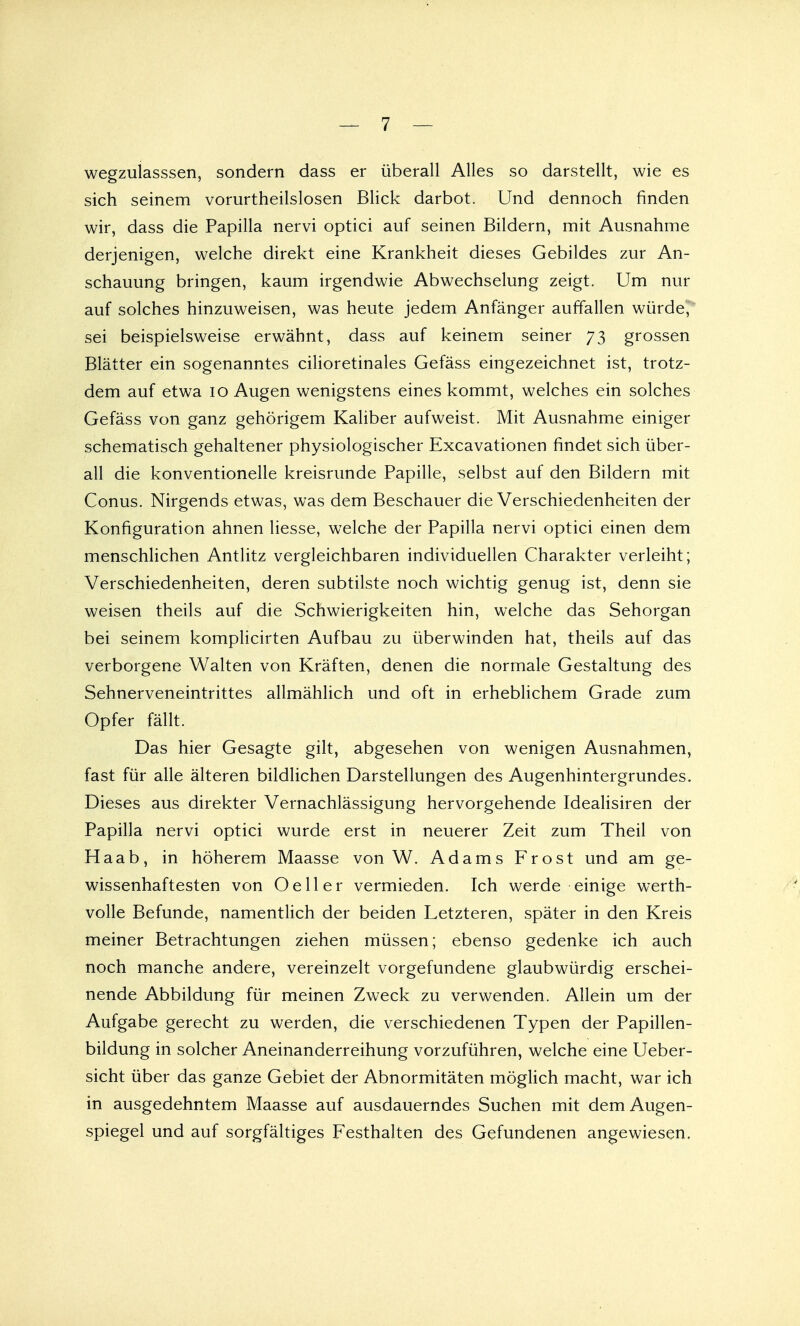 wegzulasssen, sondern dass er überall Alles so darstellt, wie es sich seinem vorurteilslosen Blick darbot. Und dennoch finden wir, dass die Papilla nervi optici auf seinen Bildern, mit Ausnahme derjenigen, welche direkt eine Krankheit dieses Gebildes zur An- schauung bringen, kaum irgendwie Abwechselung zeigt. Um nur auf solches hinzuweisen, was heute jedem Anfänger auffallen würdet sei beispielsweise erwähnt, dass auf keinem seiner 73 grossen Blätter ein sogenanntes cilioretinales Gefäss eingezeichnet ist, trotz- dem auf etwa 10 Augen wenigstens eines kommt, welches ein solches Gefäss von ganz gehörigem Kaliber aufweist. Mit Ausnahme einiger schematisch gehaltener physiologischer Excavationen findet sich über- all die konventionelle kreisrunde Papille, selbst auf den Bildern mit Conus. Nirgends etwas, was dem Beschauer die Verschiedenheiten der Konfiguration ahnen Hesse, welche der Papilla nervi optici einen dem menschlichen Antlitz vergleichbaren individuellen Charakter verleiht; Verschiedenheiten, deren subtilste noch wichtig genug ist, denn sie weisen theils auf die Schwierigkeiten hin, welche das Sehorgan bei seinem komplicirten Aufbau zu überwinden hat, theils auf das verborgene Walten von Kräften, denen die normale Gestaltung des Sehnerveneintrittes allmählich und oft in erheblichem Grade zum Opfer fällt. Das hier Gesagte gilt, abgesehen von wenigen Ausnahmen, fast für alle älteren bildlichen Darstellungen des Augenhintergrundes. Dieses aus direkter Vernachlässigung hervorgehende Idealisiren der Papilla nervi optici wurde erst in neuerer Zeit zum Theil von Haab, in höherem Maasse von W. Adams Frost und am ge- wissenhaftesten von Oeil er vermieden. Ich werde einige werth- volle Befunde, namentlich der beiden Letzteren, später in den Kreis meiner Betrachtungen ziehen müssen; ebenso gedenke ich auch noch manche andere, vereinzelt vorgefundene glaubwürdig erschei- nende Abbildung für meinen Zweck zu verwenden. Allein um der Aufgabe gerecht zu werden, die verschiedenen Typen der Papillen- bildung in solcher Aneinanderreihung vorzuführen, welche eine Ueber- sicht über das ganze Gebiet der Abnormitäten möglich macht, war ich in ausgedehntem Maasse auf ausdauerndes Suchen mit dem Augen- spiegel und auf sorgfältiges Festhalten des Gefundenen angewiesen.