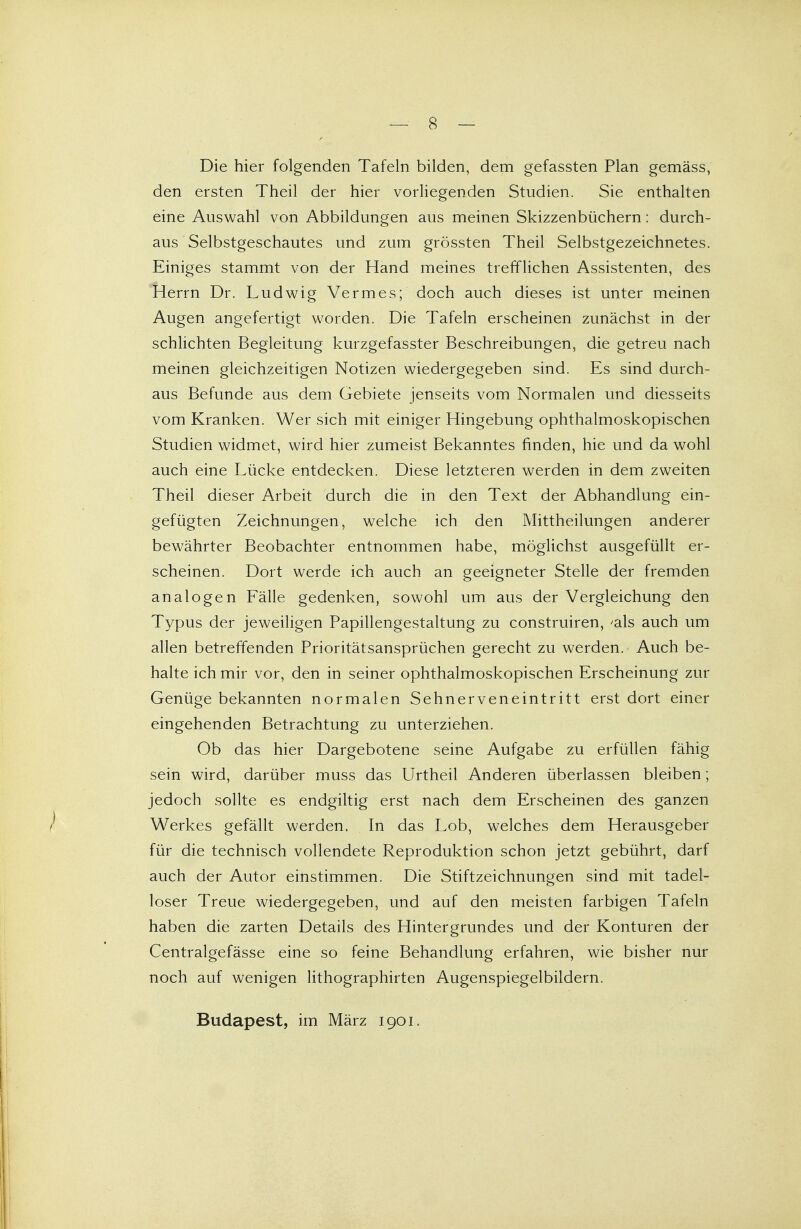Die hier folgenden Tafeln bilden, dem gefassten Plan gemäss, den ersten Theil der hier vorliegenden Studien. Sie enthalten eine Auswahl von Abbildungen aus meinen Skizzenbüchern: durch- aus Selbstgeschautes und zum grössten Theil Selbstgezeichnetes. Einiges stammt von der Hand meines trefflichen Assistenten, des Herrn Dr. Ludwig Vermes; doch auch dieses ist unter meinen Augen angefertigt worden. Die Tafeln erscheinen zunächst in der schlichten Begleitung kurzgefasster Beschreibungen, die getreu nach meinen gleichzeitigen Notizen wiedergegeben sind. Es sind durch- aus Befunde aus dem Gebiete jenseits vom Normalen und diesseits vom Kranken. Wer sich mit einiger Hingebung ophthalmoskopischen Studien widmet, wird hier zumeist Bekanntes finden, hie und da wohl auch eine Lücke entdecken. Diese letzteren werden in dem zweiten Theil dieser Arbeit durch die in den Text der Abhandlung ein- gefügten Zeichnungen, welche ich den Mittheilungen anderer bewährter Beobachter entnommen habe, möglichst ausgefüllt er- scheinen. Dort werde ich auch an geeigneter Stelle der fremden analogen Fälle gedenken, sowohl um aus der Vergleichung den Typus der jeweiligen Papillengestaltung zu construiren, 'als auch um allen betreffenden Prioritätsansprüchen gerecht zu werden. Auch be- halte ich mir vor, den in seiner ophthalmoskopischen Erscheinung zur Genüge bekannten normalen Sehnerveneintritt erst dort einer eingehenden Betrachtung zu unterziehen. Ob das hier Dargebotene seine Aufgabe zu erfüllen fähig sein wird, darüber muss das Urtheil Anderen überlassen bleiben; jedoch sollte es endgiltig erst nach dem Erscheinen des ganzen Werkes gefällt werden. In das Lob, welches dem Herausgeber für die technisch vollendete Reproduktion schon jetzt gebührt, darf auch der Autor einstimmen. Die Stiftzeichnungen sind mit tadel- loser Treue wiedergegeben, und auf den meisten farbigen Tafeln haben die zarten Details des Hintergrundes und der Konturen der Centralgefässe eine so feine Behandlung erfahren, wie bisher nur noch auf wenigen lithographirten Augenspiegelbildern. Budapest, im März 1901.