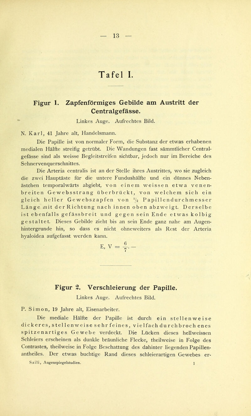 Tafel I. Figur 1. Zapfenförmiges Gebilde am Austritt der Centralgefässe. Linkes Auge. Aufrechtes Bild. N. Karl, 41 Jahre alt, Handelsmann. Die Papille ist von normaler Form, die Substanz der etwas erhabenen medialen Hälfte streifig getrübt. Die Wandungen fast sämmtlicher Central- gefässe sind als weisse Begleitstreifen sichtbar, jedoch nur im Bereiche des Sehnervenquerschnittes. Die Arteria centralis ist an der Stelle ihres Austrittes, wo sie zugleich die zwei Hauptäste für die untere Fundushälfte und ein dünnes Neben- ästchen temporalwärts abgiebt, von einem weissen etwa venen- breiten Gewebsstrang überbrückt, von welchem sich ein gleich heller Gewebszapfen von y2 Papillendurchmesser Länge mit derRichtung nach innen oben abzweigt. Derselbe ist ebenfalls gefässbreit und gegen sein Ende etwas kolbig gestaltet. Dieses Gebilde zieht bis an sein Ende ganz nahe am Augen- hintergrunde hin, so dass es nicht ohneweiters als Rest der Arteria hyaloidea aufgefasst werden kann. E,V = |.- Figur 2. Verschleierung der Papille. Linkes Auge. Aufrechtes Bild. P. Simon, 19 Jahre alt, Eisenarbeiter. Die mediale Hälfte der Papille ist durch ein stellenweise dickeres, stellenweise sehr feines, vielfach durchbroch enes spitzenartiges Gewebe verdeckt. Die Lücken dieses hellweissen Schleiers erscheinen als dunkle bräunliche Flecke, theilweise in Folge des Contrastes, theilweise in Folge Beschattung des dahinter liegenden Papillen- antheiles. Der etwas buchtige Rand dieses schleierartigen Gewebes er- Szili, Augenspiegelstudien. 1