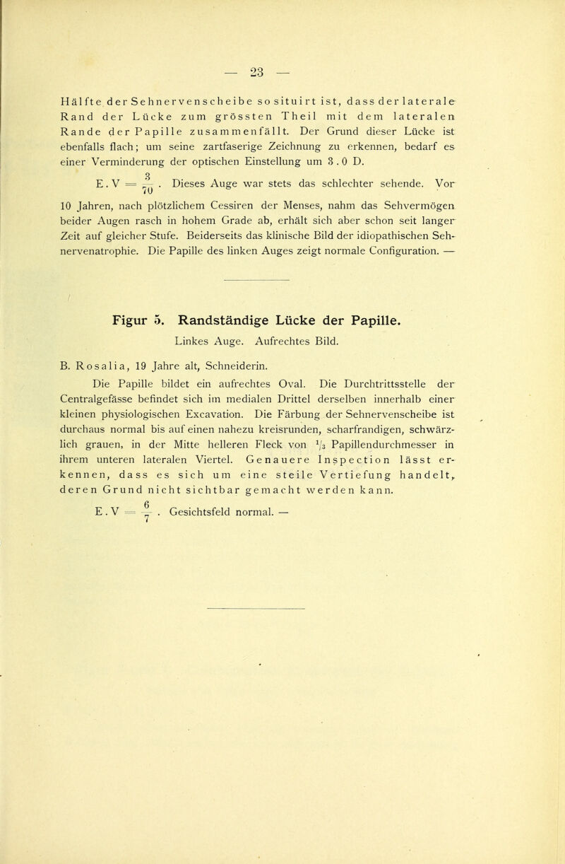 Hälfte der Sehnervenscheibe sosituirt ist, dass der laterale Rand der Lücke zum grössten Theil mit dem lateralen Rande der Papille zusammenfällt. Der Grund dieser Lücke ist ebenfalls flach; um seine zartfaserige Zeichnung zu erkennen, bedarf es einer Verminderung der optischen Einstellung um 3 .0 D. 3 E. V = — . Dieses Auge war stets das schlechter sehende. Vor 10 Jahren, nach plötzlichem Cessiren der Menses, nahm das Sehvermögen beider Augen rasch in hohem Grade ab, erhält sich aber schon seit langer Zeit auf gleicher Stufe. Beiderseits das klinische Bild der idiopathischen Seh- nervenatrophie. Die Papille des linken Auges zeigt normale Configuration. — Figur 5. Randständige Lücke der Papille. Linkes Auge. Aufrechtes Bild. B. Rosalia, 19 Jahre alt, Schneiderin. Die Papille bildet ein aufrechtes Oval. Die Durchtrittsstelle der Centralgefässe befindet sich im medialen Drittel derselben innerhalb einer kleinen physiologischen Excavation. Die Färbung der Sehnervenscheibe ist durchaus normal bis auf einen nahezu kreisrunden, scharfrandigen, schwärz- lich grauen, in der Mitte helleren Fleck von 1jz Papillendurchmesser in ihrem unteren lateralen Viertel. Genauere Inspection lässt er- kennen, dass es sich um eine steile Vertiefung handelt,, deren Grund nicht sichtbar gemacht werden kann. Q E . V = — . Gesichtsfeld normal. —