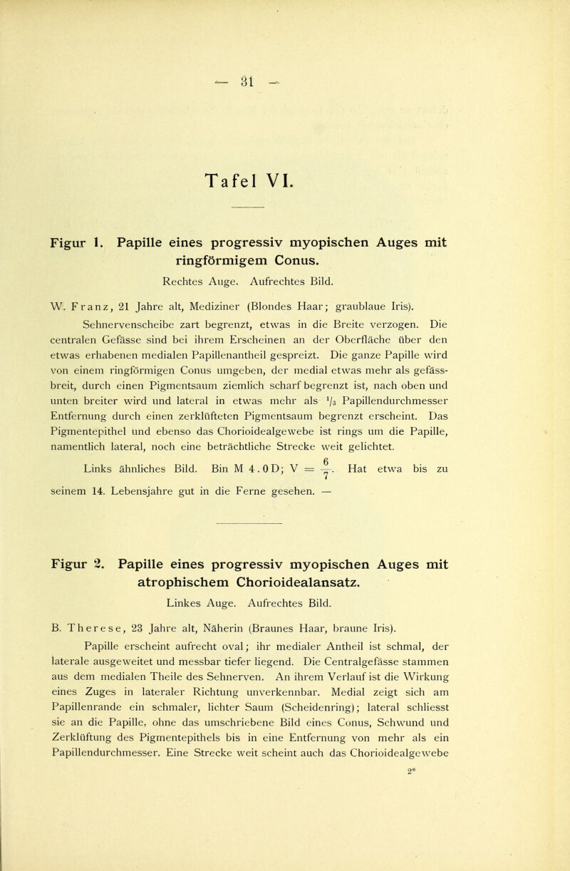 Figur 1. Papille eines progressiv myopischen Auges mit ringförmigem Conus. Rechtes Auge. Aufrechtes Bild. W. Franz, 21 Jahre alt, Mediziner (Blondes Haar; graublaue Iris). Sehnervenscheibe zart begrenzt, etwas in die Breite verzogen. Die centralen Gefässe sind bei ihrem Erscheinen an der Oberfläche über den etwas erhabenen medialen Papillenantheil gespreizt. Die ganze Papille wird von einem ringförmigen Conus umgeben, der medial etwas mehr als gefäss- breit, durch einen Pigmentsaum ziemlich scharf begrenzt ist, nach oben und unten breiter wird und lateral in etwas mehr als x\z Papillendurchmesser Entfernung durch einen zerklüfteten Pigmentsaum begrenzt erscheint. Das Pigmentepithel und ebenso das Chorioidealgewebe ist rings um die Papille, namentlich lateral, noch eine beträchtliche Strecke weit gelichtet. g Links ähnliches Bild. Bin M 4. OD; V = —. Hat etwa bis zu seinem 14. Lebensjahre gut in die Ferne gesehen. — Figur 2. Papille eines progressiv myopischen Auges mit atrophischem Chorioidealansatz. Linkes Auge. Aufrechtes Bild. B. Therese, 23 Jahre alt, Näherin (Braunes Haar, braune Iris). Papille erscheint aufrecht oval; ihr medialer Antheil ist schmal, der laterale ausgeweitet und messbar tiefer liegend. Die Centralgefässe stammen aus dem medialen Theile des Sehnerven. An ihrem Verlauf ist die Wirkung eines Zuges in lateraler Richtung unverkennbar. Medial zeigt sich am Papillenrande ein schmaler, lichter Saum (Scheidenring); lateral schliesst sie an die Papille, ohne das umschriebene Bild eines Conus, Schwmnd und Zerklüftung des Pigmentepithels bis in eine Entfernung von mehr als ein Papillendurchmesser. Eine Strecke weit scheint auch das Chorioidealgewebe 2*