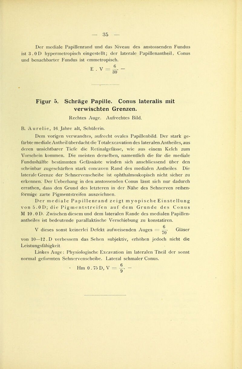 — 35 — Der mediale Papillenrand und das Niveau des anstossenden Fundus ist 3. OD hypermetropisch eingestellt; der laterale Papillenantheil, Conus und benachbarter Fundus ist emmetropisch. Figur 5. Schräge Papille. Conus lateralis mit verwischten Grenzen. Rechtes Auge. Aufrechtes Bild. B. Aurelie, 16.Jahre alt, Schülerin. Dem vorigen verwandtes, aufrecht ovales Papillenbild. Der stark ge- färbte mediale Antheil überdacht die Totalexcavation des lateralen Antheiles, aus deren unsichtbarer Tiefe die Retinalgefässe, wie aus einem Kelch zum Vorschein kommen. Die meisten derselben, namentlich die für die mediale Fundushälfte bestimmten Gefässäste winden sich anschliessend über den scheinbar zugeschärften stark concaven Rand des medialen Antheiles. Die laterale Grenze der Sehnervenscheibe ist ophthalmoskopisch nicht sicher zu erkennen. Der Ueberhang in den anstossenden Conus lässt sich nur dadurch errathen, dass den Grund des letzteren in der Nähe des Sehnerven reihen- förmige zarte Pigmentstreifen auszeichnen. Der mediale Papillenrand zeigt myopische Einstellung von 5.OD; die Pigmentstreifen auf dem Grunde des Conus M 10 . 0 D. Zwischen diesem und dem lateralen Rande des medialen Papillen- antheiles ist bedeutende parallaktische Verschiebung zu konstatiren. V dieses sonst keinerlei Defekt aufweisenden Auges = ™- Gläser von 10—12. D verbessern das Sehen subjektiv, erhöhen jedoch nicht die Leistungsfähigkeit. Linkes Auge: Physiologische Excavation im lateralen Theil der sonst normal geformten Sehnervenscheibe. Lateral schmaler Conus.